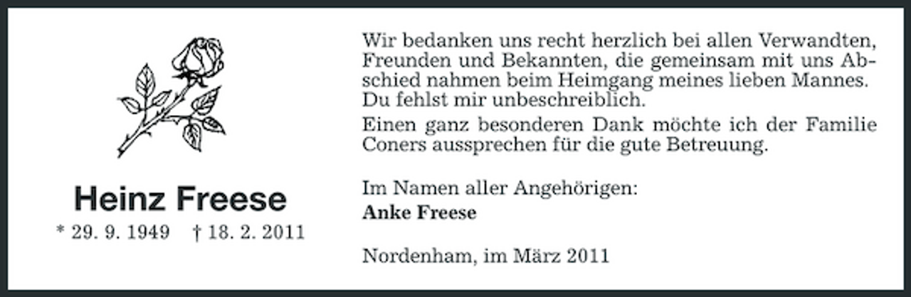 <p>Wir bedanken uns recht herzlich bei allen Verwandten, Freunden und Bekannten, die gemeinsam mit uns Abschied nahmen beim Heimgang meines lieben Mannes. Du fehlst mir unbeschreiblich. Einen ganz besonderen Dank möchte ich der Familie Coners aussprechen für die gute Betreuung.</p><p>Heinz Freese<br />* 29. 9. 1949 † 18. 2. 2011</p><p>Im Namen aller Angehörigen: Anke Freese Nordenham, im März 2011</p>