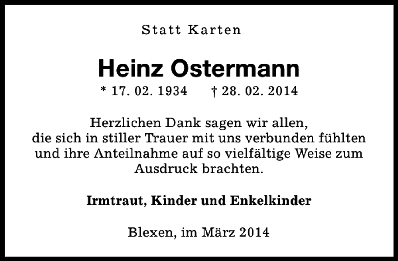 <p>S t a t t K a rt e n</p><p>Heinz Ostermann<br />* 17. 02. 1934</p><p>† 28. 02. 2014</p><p>Herzlichen Dank sagen wir allen,<br />die sich in stiller Trauer mit uns verbunden fühlten<br />und ihre Anteilnahme auf so vielfältige Weise zum<br />Ausdruck brachten.<br />Irmtraut, Kinder und Enkelkinder<br />Blexen, im März 2014</p>