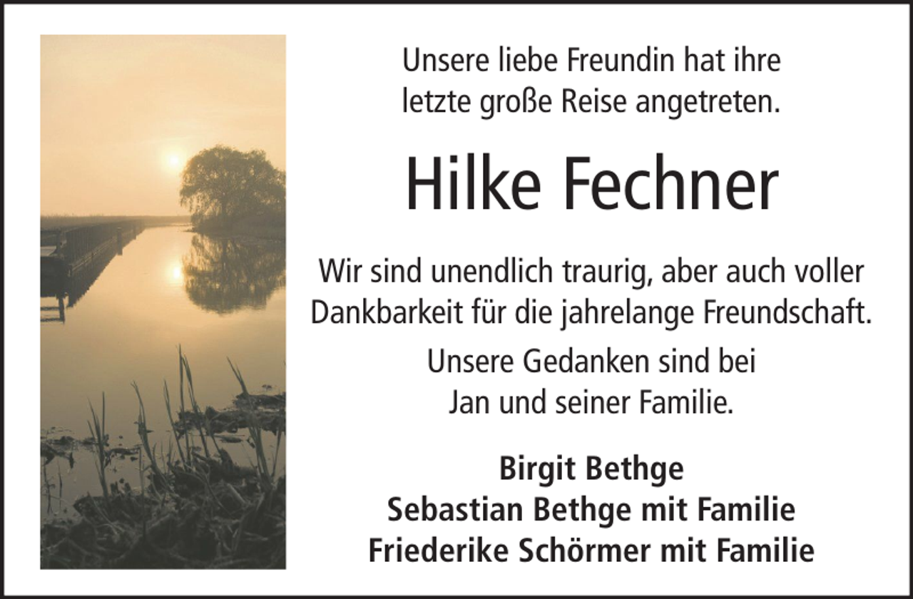 <p>Unsere liebe Freundin hat ihre<br />letzte große Reise angetreten.</p><p>Hilke Fechner<br />Wir sind unendlich traurig, aber auch voller<br />Dankbarkeit für die jahrelange Freundschaft.<br />Unsere Gedanken sind bei<br />Jan und seiner Familie.<br />Birgit Bethge<br />Sebastian Bethge mit Familie<br />Friederike Schörmer mit Familie</p>