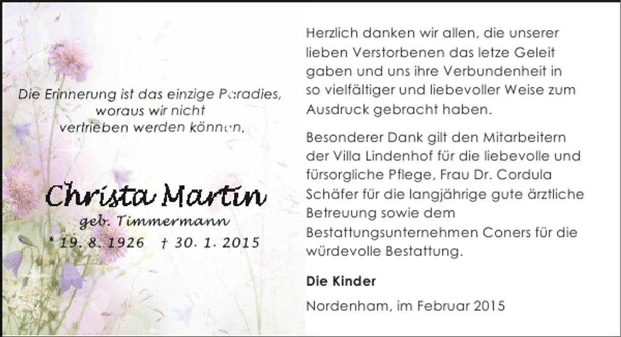 <p>Die Erinnerung ist das einzige Paradies,<br />a<br />woraus wir nicht<br />vertrieben werden können.<br />e</p><p>geb immer an<br />geb Timmermann<br />eb. mmerma<br />an<br />* 19. 8. 1926</p><p>† 30. 1. 2015</p><p>Herzlich danken wir allen, die unserer<br />lieben Verstorbenen das letze Geleit<br />gaben und uns ihre Verbundenheit in<br />so vielfältiger und liebevoller Weise zum<br />Ausdruck gebracht haben.<br />Besonderer Dank gilt den Mitarbeitern<br />der Villa Lindenhof für die liebevolle und<br />fürsorgliche Pflege, Frau Dr. Cordula<br />Schäfer für die langjährige gute ärztliche<br />Betreuung sowie dem<br />Bestattungsunternehmen Coners für die<br />würdevolle Bestattung.<br />Die Kinder<br />Nordenham, im Februar 2015</p>