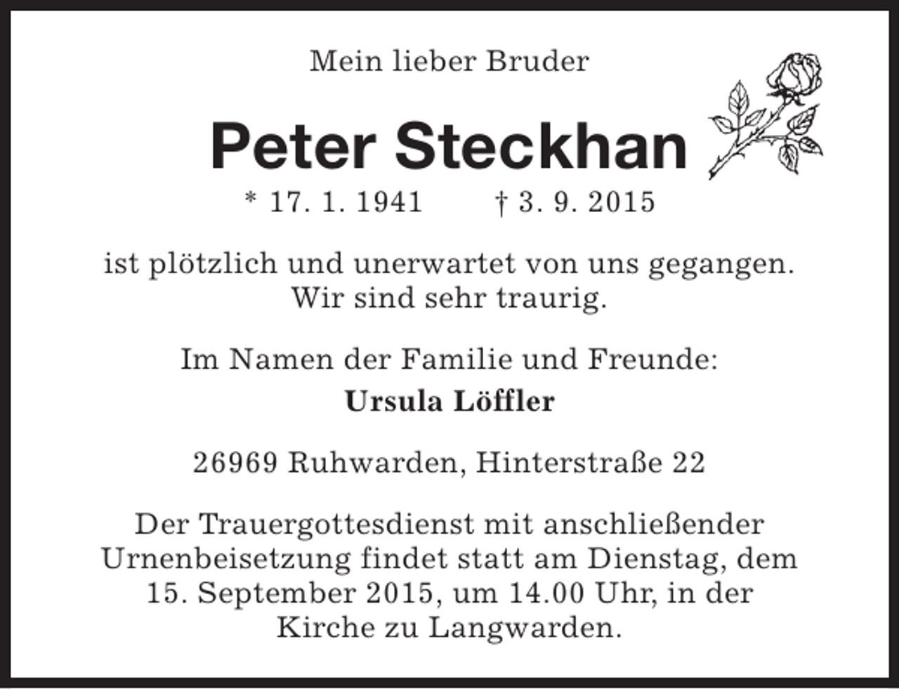 <p>Mein lieber Bruder</p><p>Peter Steckhan<br />* 17. 1. 1941</p><p>† 3. 9. 2015</p><p>ist plötzlich und unerwartet von uns gegangen.<br />Wir sind sehr traurig.<br />Im Namen der Familie und Freunde:<br />Ursula Löffler<br />26969 Ruhwarden, Hinterstraße 22<br />Der Trauergottesdienst mit anschließender<br />Urnenbeisetzung findet statt am Dienstag, dem<br />15. September 2015, um 14.00 Uhr, in der<br />Kirche zu Langwarden.</p>