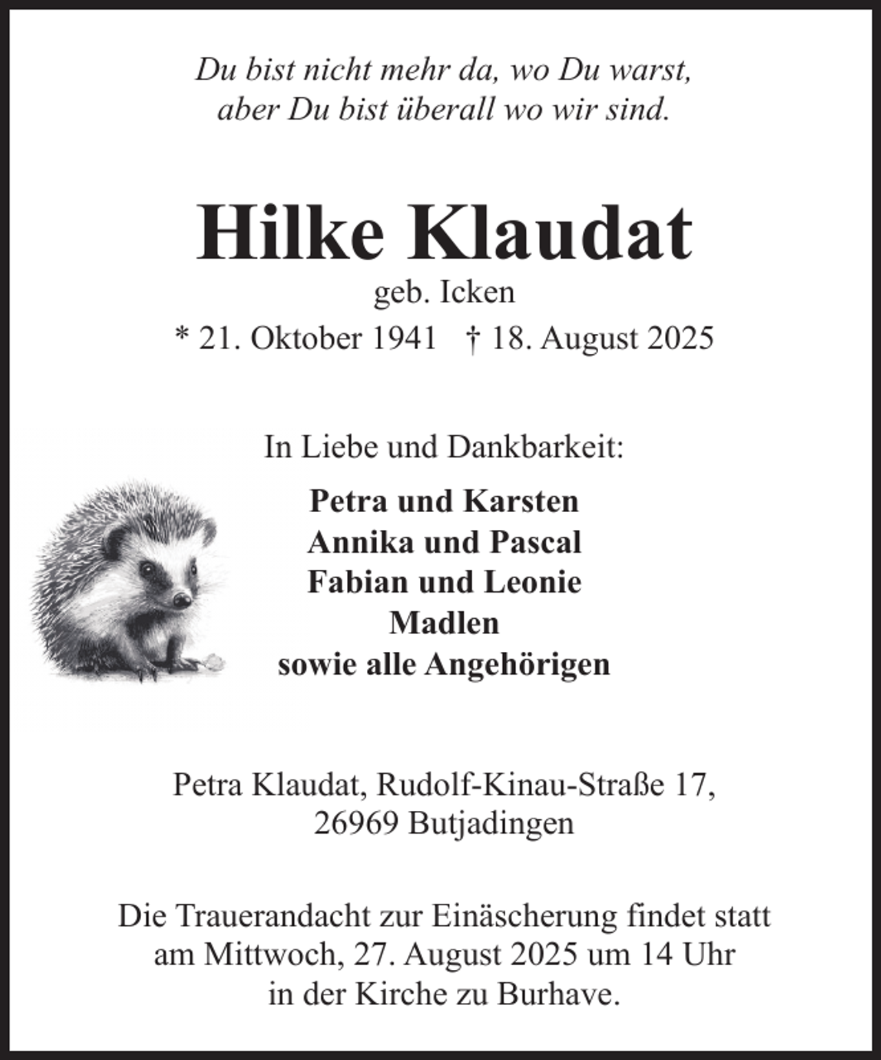 <p>Du bist nicht mehr da, wo Du warst,<br />aber Du bist überall wo wir sind.</p><p>Hilke Klaudat</p><p>geb. Icken<br />* 21. Oktober 1941 † 18. August 2025<br />In Liebe und Dankbarkeit:<br />Petra und Karsten<br />Annika und Pascal<br />Fabian und Leonie<br />Madlen<br />sowie alle Angehörigen<br />Petra Klaudat, Rudolf-Kinau-Straße 17,<br />26969 Butjadingen<br />Die Trauerandacht zur Einäscherung findet statt<br />am Mittwoch, 27. August 2025 um 14 Uhr<br />in der Kirche zu Burhave.</p>