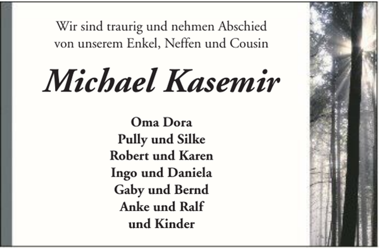 <p>Wir sind traurig und nehmen Abschied<br />von unserem Enkel, Neffen und Cousin</p><p>Michael Kasemir<br />Oma Dora<br />Pully und Silke<br />Robert und Karen<br />Ingo und Daniela<br />Gaby und Bernd<br />Anke und Ralf<br />und Kinder</p>