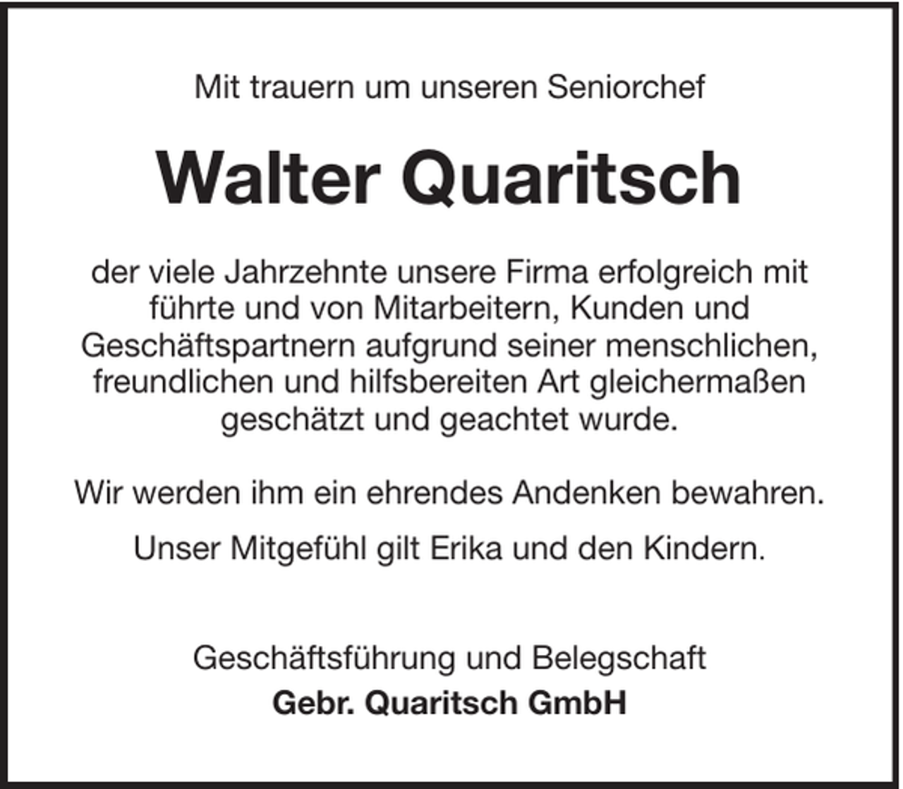 <p>Mit trauern um unseren Seniorchef</p><p>Walter Quaritsch<br />der viele Jahrzehnte unsere Firma erfolgreich mit<br />führte und von Mitarbeitern, Kunden und<br />Geschäftspartnern aufgrund seiner menschlichen,<br />freundlichen und hilfsbereiten Art gleichermaßen<br />geschätzt und geachtet wurde.<br />Wir werden ihm ein ehrendes Andenken bewahren.<br />Unser Mitgefühl gilt Erika und den Kindern.<br />Geschäftsführung und Belegschaft<br />Gebr. Quaritsch GmbH</p>