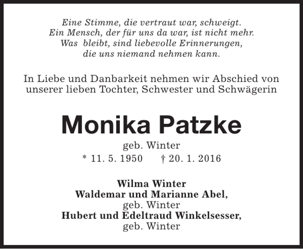 <p>Eine Stimme, die vertraut war, schweigt.<br />Ein Mensch, der für uns da war, ist nicht mehr.<br />Was bleibt, sind liebevolle Erinnerungen,<br />die uns niemand nehmen kann.</p><p>In Liebe und Danbarkeit nehmen wir Abschied von<br />unserer lieben Tochter, Schwester und Schwägerin</p><p>Monika Patzke<br />geb. Winter<br />* 11. 5. 1950<br />† 20. 1. 2016</p><p>Wilma Winter<br />Waldemar und Marianne Abel,<br />geb. Winter<br />Hubert und Edeltraud Winkelsesser,<br />geb. Winter</p>