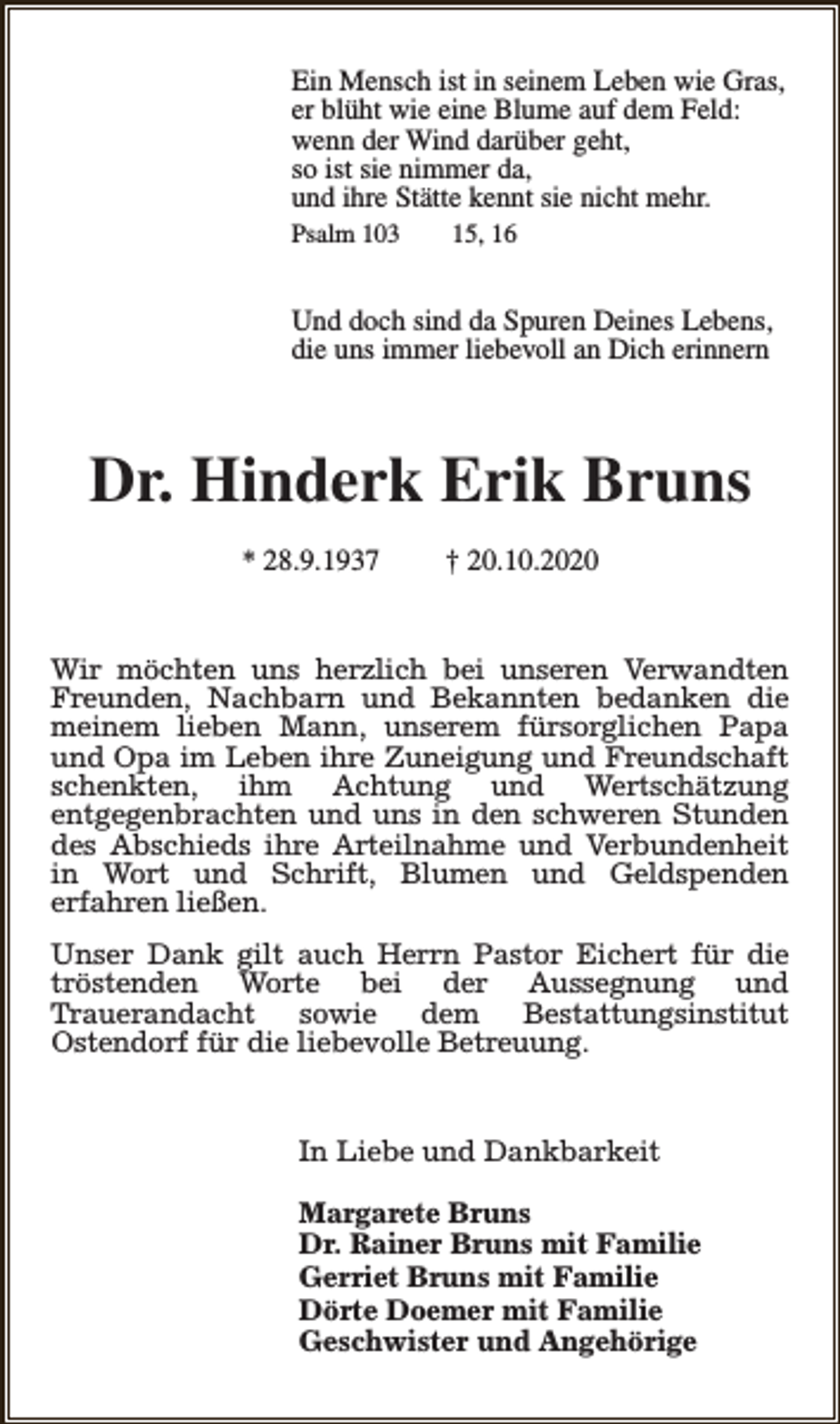 <p>Ein Mensch ist in seinem Leben wie Gras,<br />er blüht wie eine Blume auf dem Feld:<br />wenn der Wind darüber geht,<br />so ist sie nimmer da,<br />und ihre Stätte kennt sie nicht mehr.<br />Psalm 103</p><p>15, 16</p><p>Und doch sind da Spuren Deines Lebens,<br />die uns immer liebevoll an Dich erinnern</p><p>Dr. Hinderk Erik Bruns<br />* 28.9.1937</p><p>† 20.10.2020</p><p>Wir möchten uns herzlich bei unseren Verwandten<br />Freunden, Nachbarn und Bekannten bedanken die<br />meinem lieben Mann, unserem fürsorglichen Papa<br />und Opa im Leben ihre Zuneigung und Freundschaft<br />schenkten, ihm Achtung und Wertschätzung<br />entgegenbrachten und uns in den schweren Stunden<br />des Abschieds ihre Arteilnahme und Verbundenheit<br />in Wort und Schrift, Blumen und Geldspenden<br />erfahren ließen.<br />Unser Dank gilt auch Herrn Pastor Eichert für die<br />tröstenden Worte bei der Aussegnung und<br />Trauerandacht<br />sowie<br />dem<br />Bestattungsinstitut<br />Ostendorf für die liebevolle Betreuung.<br />In Liebe und Dankbarkeit<br />Margarete Bruns<br />Dr. Rainer Bruns mit Familie<br />Gerriet Bruns mit Familie<br />Dörte Doemer mit Familie<br />Geschwister und Angehörige</p>