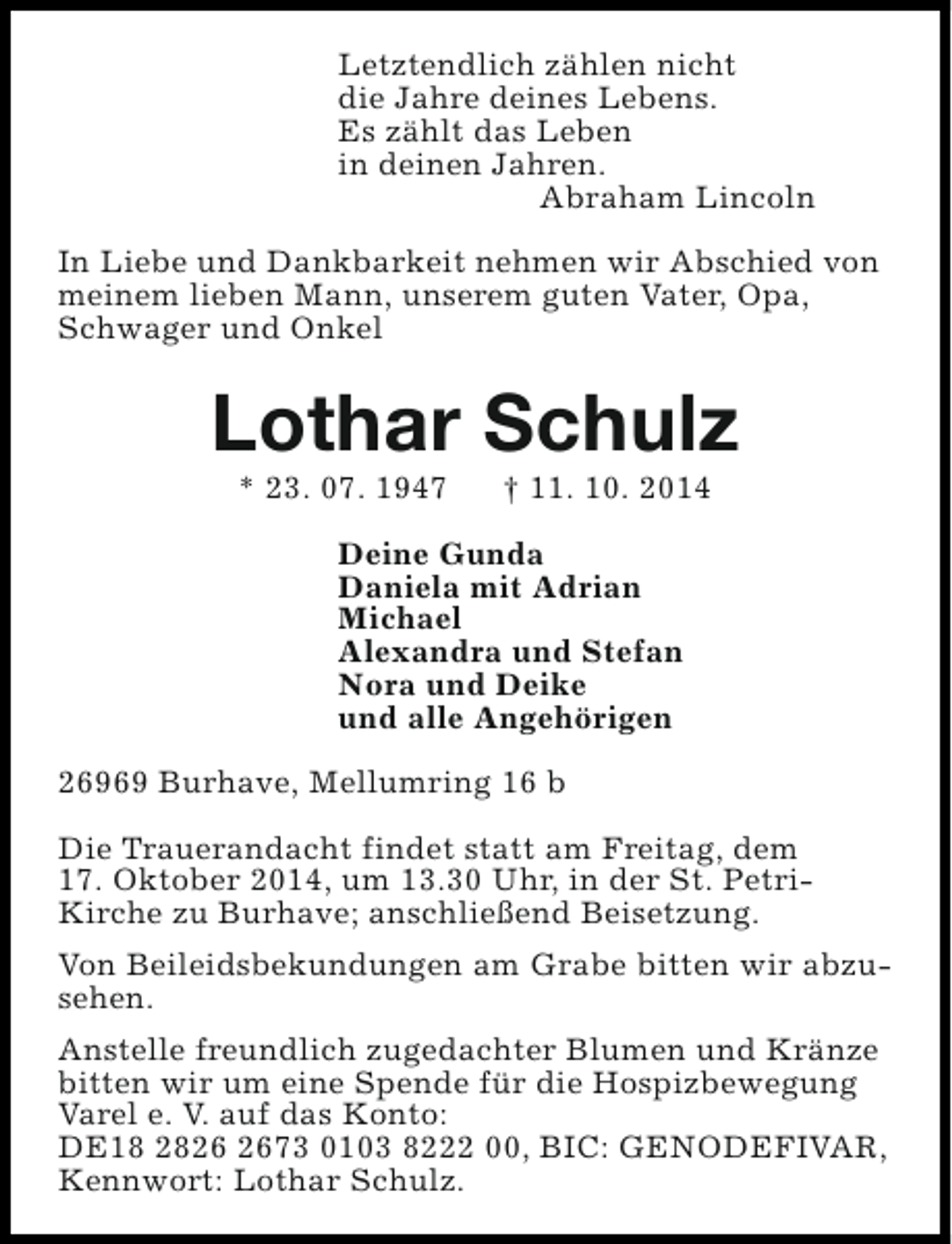 <p>Letztendlich zählen nicht<br />die Jahre deines Lebens.<br />Es zählt das Leben<br />in deinen Jahren.<br />Abraham Lincoln<br />In Liebe und Dankbarkeit nehmen wir Abschied von<br />meinem lieben Mann, unserem guten Vater, Opa,<br />Schwager und Onkel</p><p>Lothar Schulz<br />* 23. 07. 1947</p><p>† 11. 10. 2014</p><p>Deine Gunda<br />Daniela mit Adrian<br />Michael<br />Alexandra und Stefan<br />Nora und Deike<br />und alle Angehörigen<br />26969 Burhave, Mellumring 16 b<br />Die Trauerandacht findet statt am Freitag, dem<br />17. Oktober 2014, um 13.30 Uhr, in der St. PetriKirche zu Burhave; anschließend Beisetzung.<br />Von Beileidsbekundungen am Grabe bitten wir abzusehen.<br />Anstelle freundlich zugedachter Blumen und Kränze<br />bitten wir um eine Spende für die Hospizbewegung<br />Varel e. V. auf das Konto:<br />DE18 2873 0103 8222 00, BIC: GENODEFIVAR,<br />Kennwort: Lothar Schulz.</p>