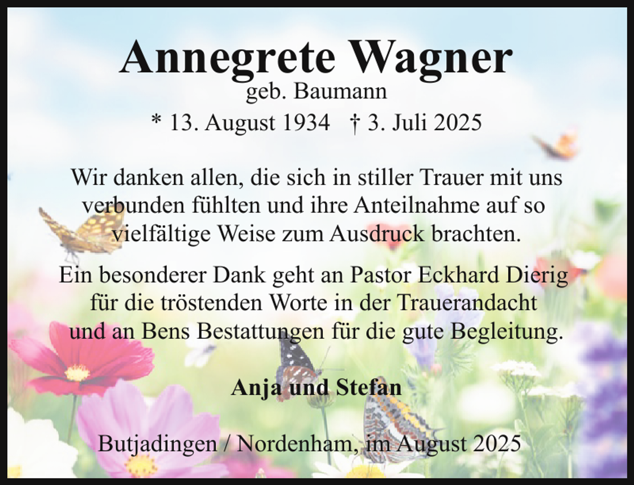 <p>Annegrete Wagner<br />geb. Baumann<br />* 13. August 1934 † 3. Juli 2025</p><p>Wir danken allen, die sich in stiller Trauer mit uns<br />verbunden fühlten und ihre Anteilnahme auf so<br />vielfältige Weise zum Ausdruck brachten.<br />Ein besonderer Dank geht an Pastor Eckhard Dierig<br />für die tröstenden Worte in der Trauerandacht<br />und an Bens Bestattungen für die gute Begleitung.<br />Anja und Stefan<br />Butjadingen / Nordenham, im August 2025</p>