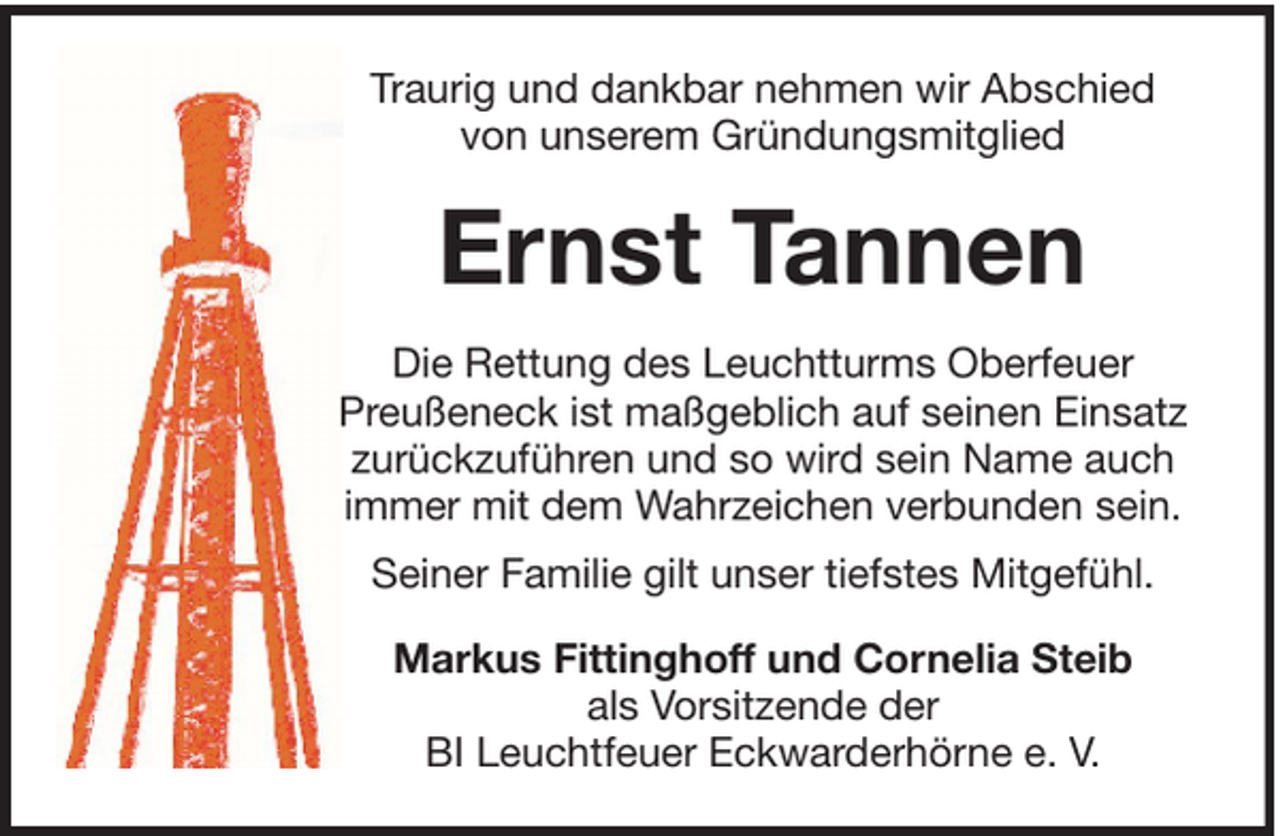 <p>Traurig und dankbar nehmen wir Abschied<br />von unserem Gründungsmitglied</p><p>Ernst Tannen<br />Die Rettung des Leuchtturms Oberfeuer<br />Preußeneck ist maßgeblich auf seinen Einsatz<br />zurückzuführen und so wird sein Name auch<br />immer mit dem Wahrzeichen verbunden sein.<br />Seiner Familie gilt unser tiefstes Mitgefühl.<br />Markus Fittinghoff und Cornelia Steib<br />als Vorsitzende der<br />BI Leuchtfeuer Eckwarderhörne e. V.</p>