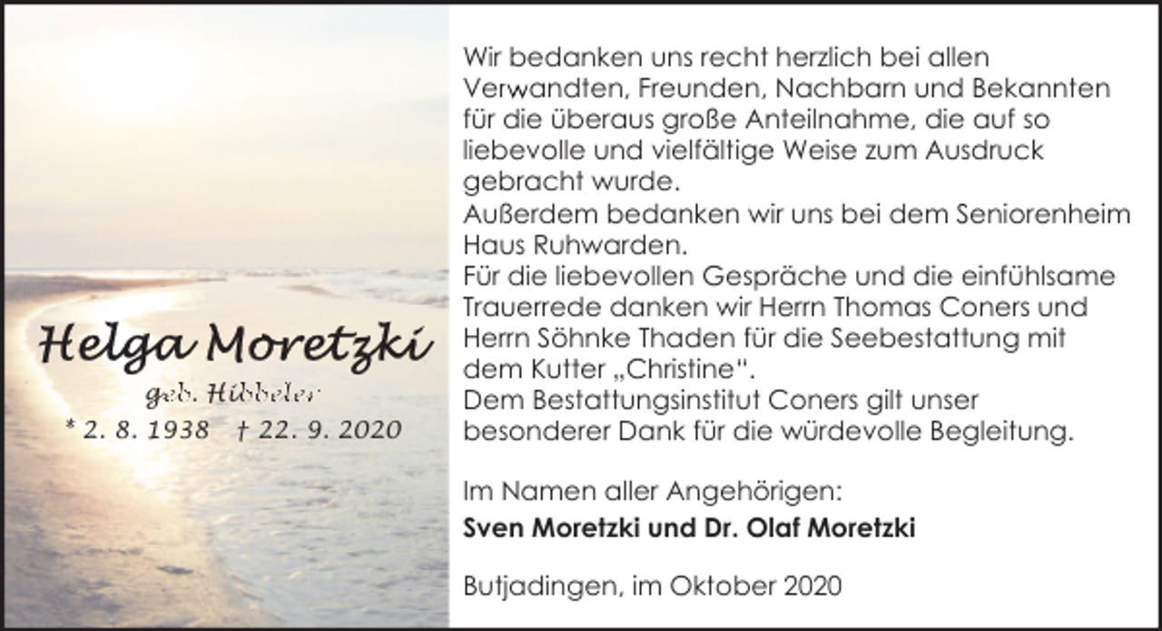 <p>ge<br />g<br />eb. Hib<br />ibbeler<br />* 2. 8. 1938</p><p>† 22. 9. 2020</p><p>Wir bedanken uns recht herzlich bei allen<br />Verw<br />r andten, Freunden, Nachbarn und Bekannten<br />für die überaus große Anteilnahme, die auf so<br />liebevolle und vielfältige Weise zum Ausdruck<br />gebracht wurde.<br />Außerdem bedanken wir uns bei dem Seniorenheim<br />Haus Ruhwarden.<br />Für die liebevollen Gespräche und die einfühlsame<br />Trauerrede danken wir Herrn Thomas Coners und<br />Herrn Söhnke Thaden für die Seebestattung mit<br />dem Kutter „Christine“.<br />Dem Bestattungsinstitut Coners gilt unser<br />besonderer Dank für die würdevolle Begleitung.<br />Im Namen aller Angehörigen:<br />Sven Moretzki und Dr. Olaf Moretzki<br />Butjadingen, im Oktober 2020</p>