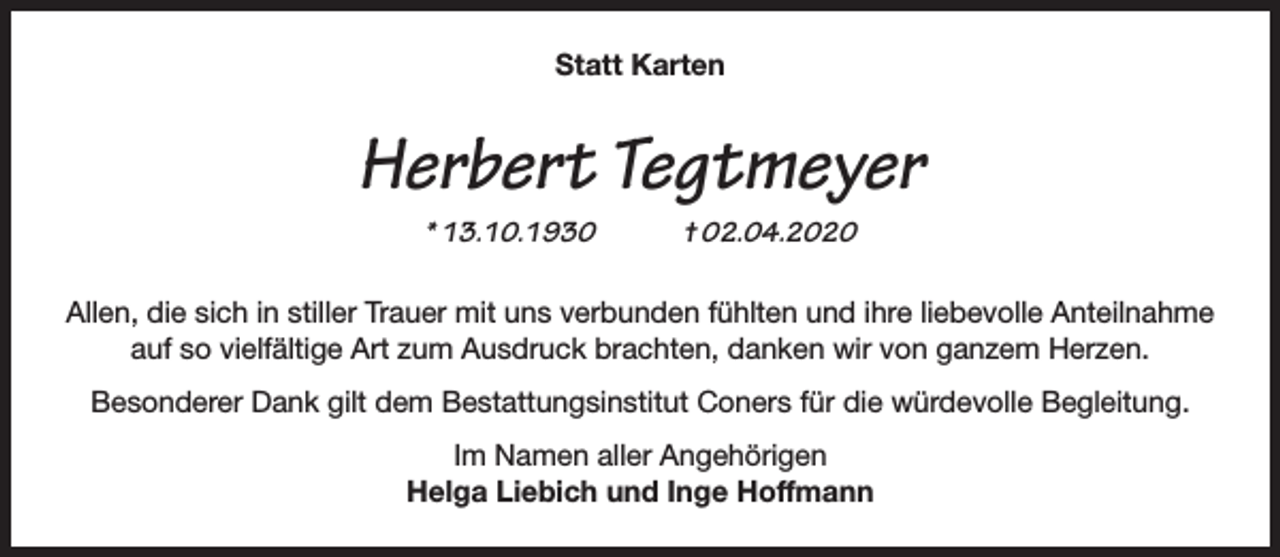 <p>Statt Karten</p><p>Herbert Tegtmeyer<br />* 13.10.1930</p><p>† 02.04.2020</p><p>Allen, die sich in stiller Trauer mit uns verbunden fühlten und ihre liebevolle Anteilnahme<br />auf so vielfältige Art zum Ausdruck brachten, danken wir von ganzem Herzen.<br />Besonderer Dank gilt dem Bestattungsinstitut Coners für die würdevolle Begleitung.<br />Im Namen aller Angehörigen<br />Helga Liebich und Inge Hoffmann</p>