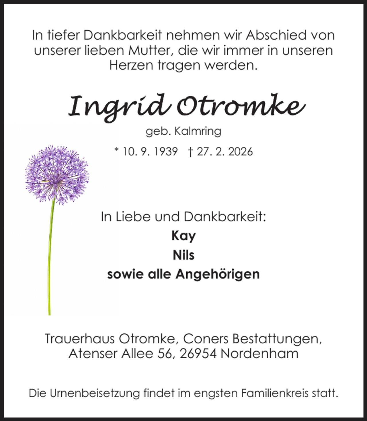 <p>In tiefer Dankbarkeit nehmen wir Abschied von<br />unserer lieben Mutter, die wir immer in unseren<br />Herzen tragen werden.</p><p>geb. Kalmring<br />* 10. 9. 1939 † 27. 2. 2026</p><p>In Liebe und Dankbarkeit:<br />Kay<br />Nils<br />sowie alle Angehörigen</p><p>Trauerhaus Otromke, Coners Bestattungen,<br />Atenser Allee 56, 26954 Nordenham<br />Die Urnenbeisetzung findet im engsten Familienkreis statt.</p>