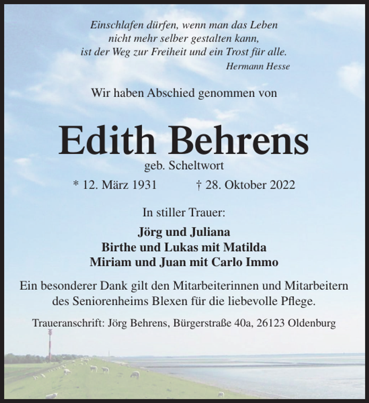 <p>Einschlafen dürfen, wenn man das Leben<br />nicht mehr selber gestalten kann,<br />ist der Weg zur Freiheit und ein Trost für alle.<br />Hermann Hesse</p><p>Wir haben Abschied genommen von</p><p>Edith Behrens<br />geb. Scheltwort<br />* 12. März 1931</p><p>† 28. Oktober 2022</p><p>In stiller Trauer:<br />Jörg und Juliana<br />Birthe und Lukas mit Matilda<br />Miriam und Juan mit Carlo Immo<br />Ein besonderer Dank gilt den Mitarbeiterinnen und Mitarbeitern<br />des Seniorenheims Blexen für die liebevolle Pflege.<br />Traueranschrift: Jörg Behrens, Bürgerstraße 40a, 26123 Oldenburg</p>