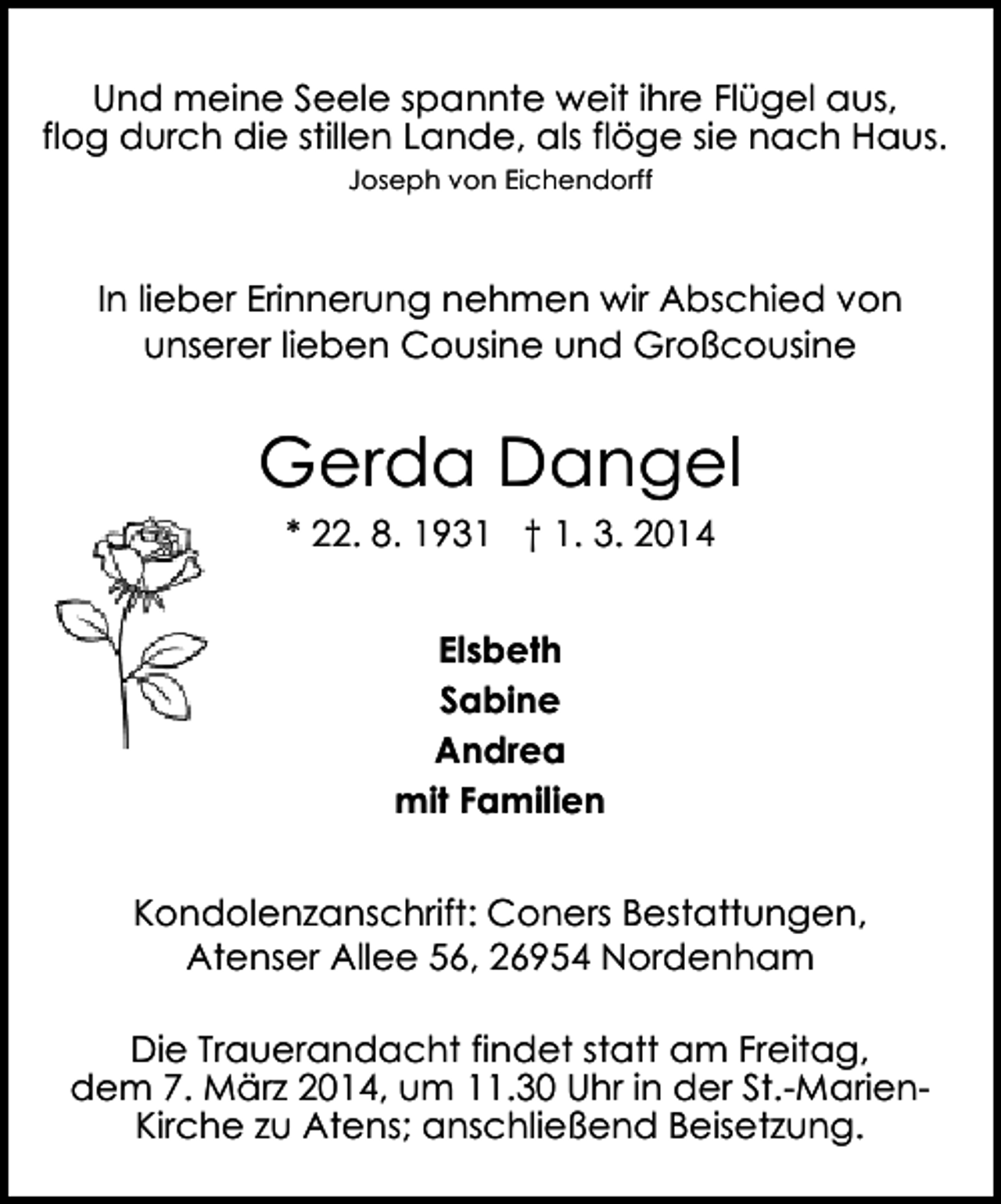 <p>Und meine Seele spannte weit ihre Flügel aus,<br />flog durch die stillen Lande, als flöge sie nach Haus.<br />Joseph von Eichendorff</p><p>In lieber Erinnerung nehmen wir Abschied von<br />unserer lieben Cousine und Großcousine</p><p>Gerda Dangel<br />* 22. 8. 1931 † 1. 3. 2014<br />Elsbeth<br />Sabine<br />Andrea<br />mit Familien</p><p>Kondolenzanschrift: Coners Bestattungen,<br />Atenser Allee 56, 26954 Nordenham<br />Die Trauerandacht findet statt am Freitag,<br />dem 7. März 2014, um 11.30 Uhr in der St.-MarienKirche zu Atens; anschließend Beisetzung.</p>