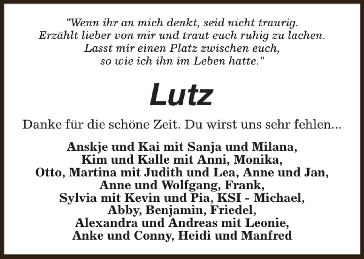 <p>"Wenn ihr an mich denkt, seid nicht traurig.<br />Erzählt lieber von mir und traut euch ruhig zu lachen.<br />Lasst mir einen Platz zwischen euch,<br />so wie ich ihn im Leben hatte."</p><p>Lutz</p><p>Danke für die schöne Zeit. Du wirst uns sehr fehlen...<br />Anskje und Kai mit Sanja und Milana,<br />Kim und Kalle mit Anni, Monika,<br />Otto, Martina mit Judith und Lea, Anne und Jan,<br />Anne und Wolfgang, Frank,<br />Sylvia mit Kevin und Pia, KSI - Michael,<br />Abby, Benjamin, Friedel,<br />Alexandra und Andreas mit Leonie,<br />Anke und Conny, Heidi und Manfred</p>