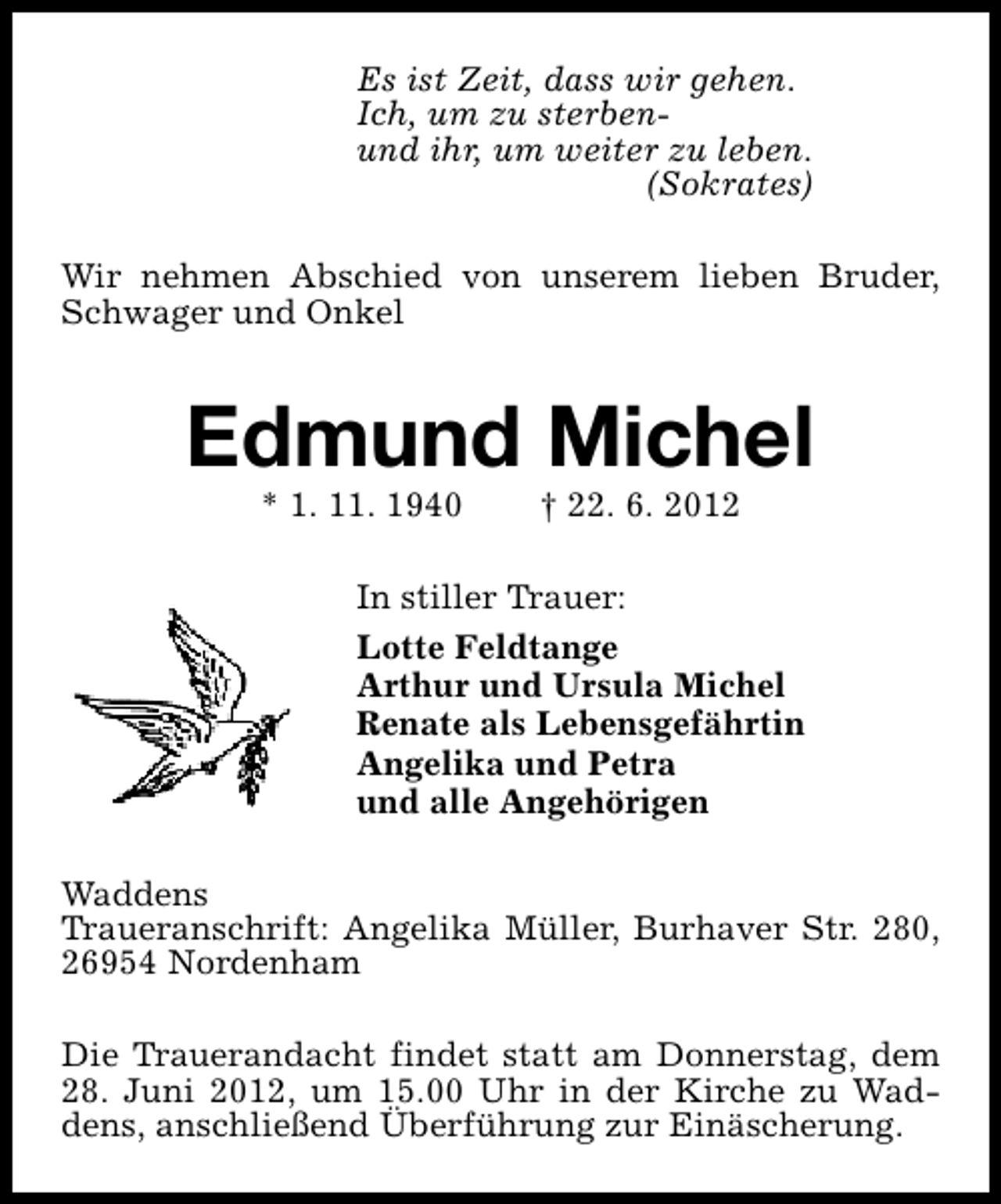 <p>Es ist Zeit, dass wir gehen.<br />Ich, um zu sterbenund ihr, um weiter zu leben.<br />(Sokrates)<br />Wir nehmen Abschied von unserem lieben Bruder,<br />Schwager und Onkel</p><p>Edmund Michel<br />* 1. 11. 1940</p><p>† 22. 6. 2012</p><p>In stiller Trauer:<br />Lotte Feldtange<br />Arthur und Ursula Michel<br />Renate als Lebensgefährtin<br />Angelika und Petra<br />und alle Angehörigen<br />Waddens<br />Traueranschrift: Angelika Müller, Burhaver Str. 280,<br />26954 Nordenham<br />Die Trauerandacht findet statt am Donnerstag, dem<br />28. Juni 2012, um 15.00 Uhr in der Kirche zu Waddens, anschließend Überführung zur Einäscherung.</p>