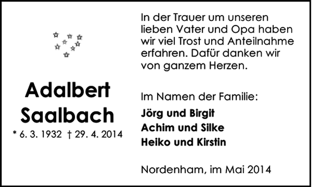 <p>In der Trauer um unseren<br />lieben Vater und Opa haben<br />wir viel Trost und Anteilnahme<br />erfahren. Dafür danken wir<br />von ganzem Herzen.</p><p>Adalbert<br />Saalbach</p><p>* 6. 3. 1932 † 29. 4. 2014</p><p>Im Namen der Familie:<br />Jörg und Birgit<br />Achim und Silke<br />Heiko und Kirstin<br />Nordenham, im Mai 2014</p>