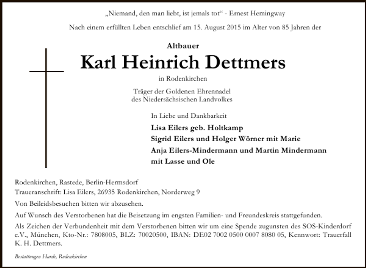 <p>„Niemand, den man liebt, ist jemals tot“ - Ernest Hemingway<br />Nach einem erfüllten Leben entschlief am 15. August 2015 im Alter von 85 Jahren der</p><p>Altbauer</p><p>Karl Heinrich Dettmers<br />in Rodenkirchen</p><p>Träger der Goldenen Ehrennadel<br />des Niedersächsischen Landvolkes<br />In Liebe und Dankbarkeit</p><p>Lisa Eilers geb. Holtkamp<br />Sigrid Eilers und Holger Wörner mit Marie<br />Anja Eilers-Mindermann und Martin Mindermann<br />mit Lasse und Ole<br />Rodenkirchen, Rastede, Berlin-Hermsdorf<br />Traueranschrift: Lisa Eilers, 26935 Rodenkirchen, Norderweg 9<br />Von Beileidsbesuchen bitten wir abzusehen.<br />Auf Wunsch des Verstorbenen hat die Beisetzung im engsten Familien- und Freundeskreis stattgefunden.<br />Als Zeichen der Verbundenheit mit dem Verstorbenen bitten wir um eine Spende zugunsten des SOS-Kinderdorf<br />e.V., München, Kto-Nr.: 7808005, BLZ: 70020500, IBAN: DE02 7002 0507 8085, Kennwort: Trauerfall<br />K. H. Dettmers.<br />Bestattungen Harde, Rodenkirchen</p>