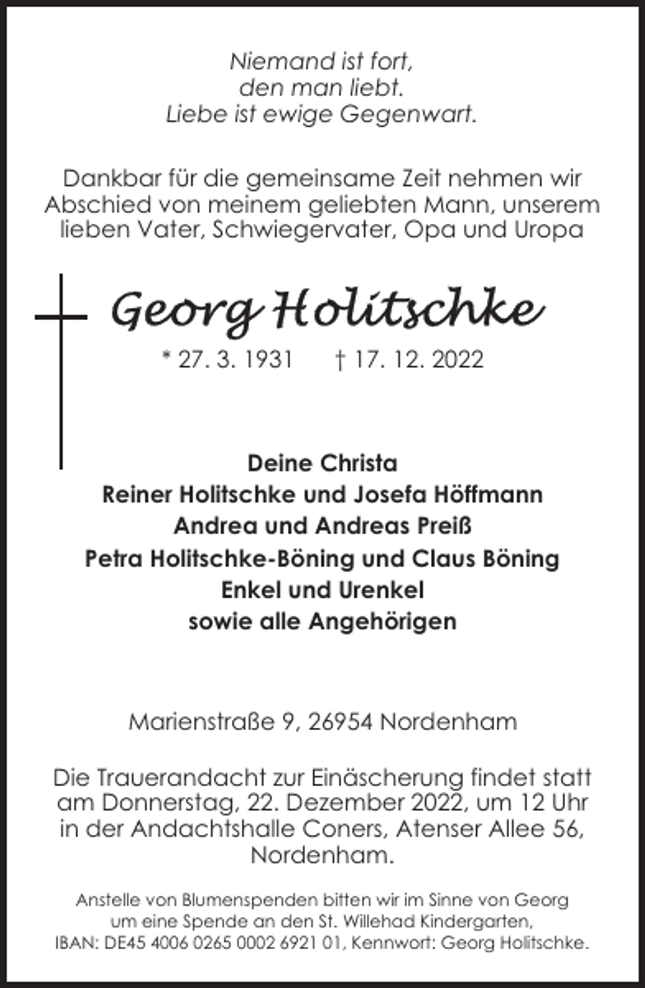 <p>Niemand ist fort,<br />den man liebt.<br />Liebe ist ewige Gegenwart.<br />Dankbar für die gemeinsame Zeit nehmen wir<br />Abschied von meinem geliebten Mann, unserem<br />lieben Vater, Schwiegervater, Opa und Uropa</p><p>* 27. 3. 1931</p><p>† 17. 12. 2022</p><p>Deine Christa<br />Reiner Holitschke und Josefa Höffmann<br />Andrea und Andreas Preiß<br />Petra Holitschke-Böning und Claus Böning<br />Enkel und Urenkel<br />sowie alle Angehörigen</p><p>Marienstraße 9, 26954 Nordenham<br />Die Trauerandacht zur Einäscherung findet statt<br />am Donnerstag, 22. Dezember 2022, um 12 Uhr<br />in der Andachtshalle Coners, Atenser Allee 56,<br />Nordenham.<br />Anstelle von Blumenspenden bitten wir im Sinne von Georg<br />um eine Spende an den St. Willehad Kindergarten,<br />IBAN: DE45 4006 0265 0002 6921 01, Kennwort: Georg Holitschke.</p>