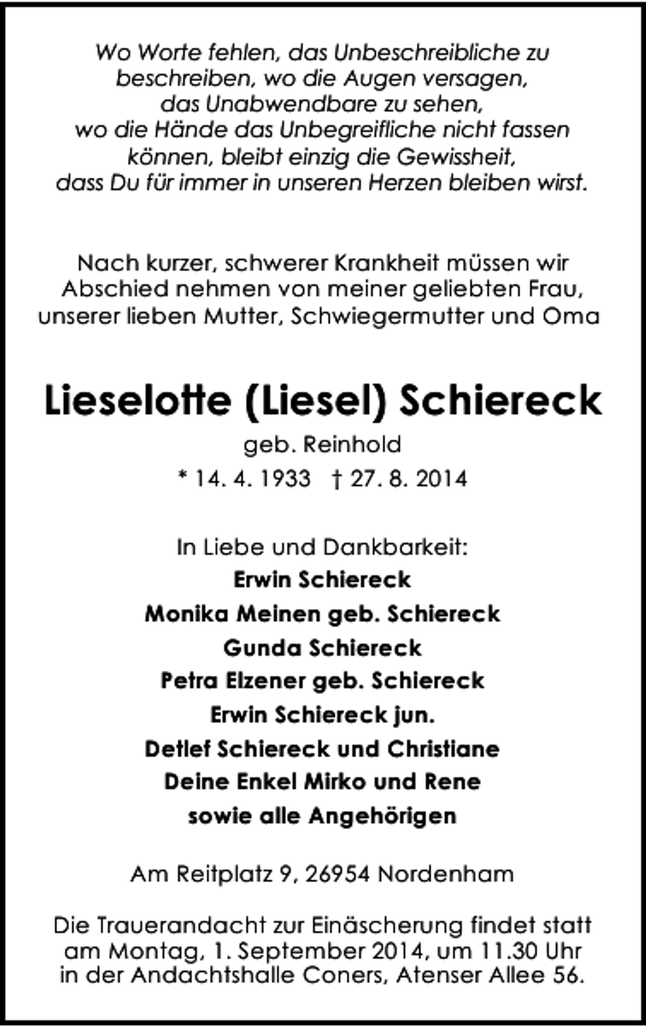 <p>Wo Worte fehlen, das Unbeschreibliche zu<br />beschreiben, wo die Augen versagen,<br />das Unabwendbare zu sehen,<br />wo die Hände das Unbegreifliche nicht fassen<br />können, bleibt einzig die Gewissheit,<br />dass Du für immer in unseren Herzen bleiben wirst.</p><p>Nach kurzer, schwerer Krankheit müssen wir<br />Abschied nehmen von meiner geliebten Frau,<br />unserer lieben Mutter, Schwiegermutter und Oma</p><p>Lieselotte (Liesel) Schiereck<br />geb. Reinhold<br />* 14. 4. 1933 † 27. 8. 2014<br />In Liebe und Dankbarkeit:<br />Erwin Schiereck<br />Monika Meinen geb. Schiereck<br />Gunda Schiereck<br />Petra Elzener geb. Schiereck<br />Erwin Schiereck jun.<br />Detlef Schiereck und Christiane<br />Deine Enkel Mirko und Rene<br />sowie alle Angehörigen<br />Am Reitplatz 9, 26954 Nordenham<br />Die Trauerandacht zur Einäscherung findet statt<br />am Montag, 1. September 2014, um 11.30 Uhr<br />in der Andachtshalle Coners, Atenser Allee 56.</p>