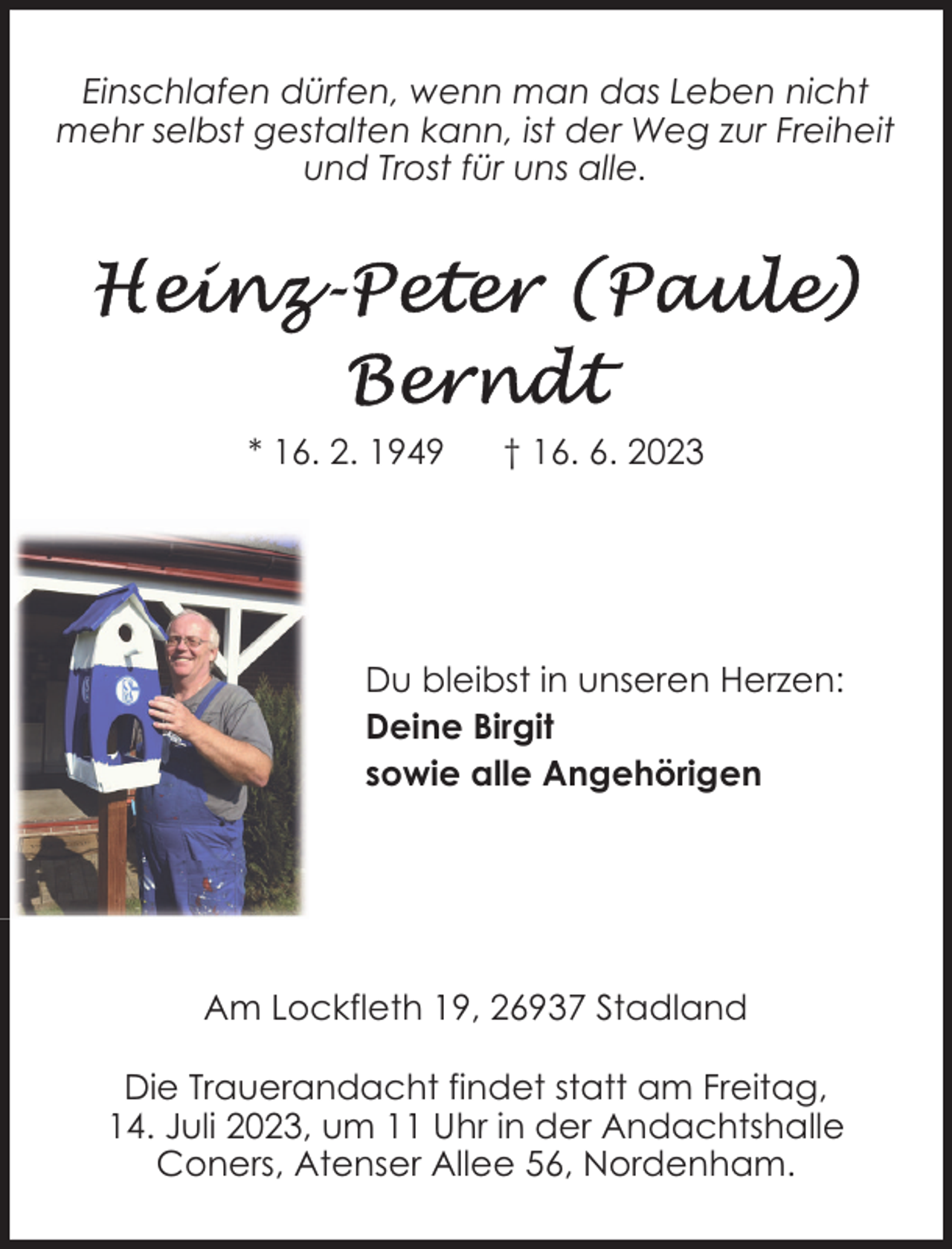 <p>Einschlafen dürfen, wenn man das Leben nicht<br />mehr selbst gestalten kann, ist der Weg zur Freiheit<br />und Trost für uns alle.</p><p>* 16. 2. 1949</p><p>† 16. 6. 2023</p><p>Du bleibst in unseren Herzen:<br />Deine Birgit<br />sowie alle Angehörigen</p><p>Am Lockfleth 19, 26937 Stadland<br />Die Trauerandacht findet statt am Freitag,<br />14. Juli 2023, um 11 Uhr in der Andachtshalle<br />Coners, Atenser Allee 56, Nordenham.</p>