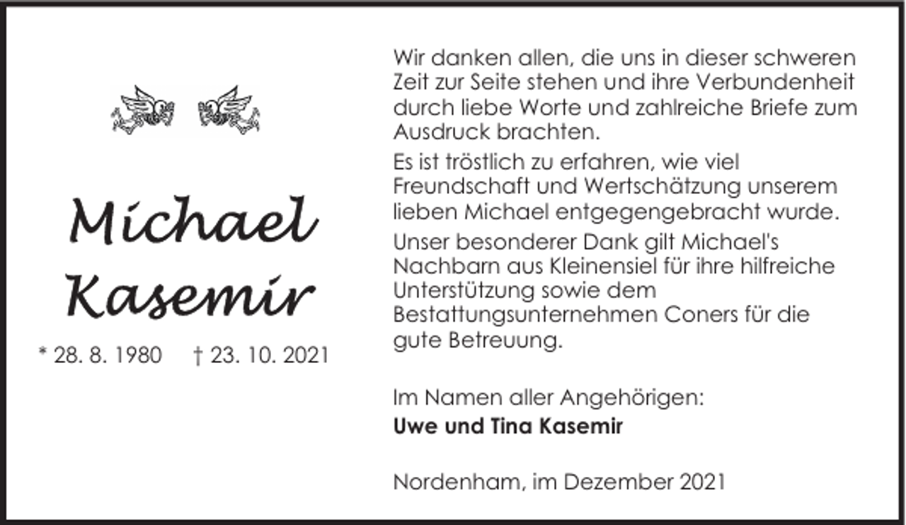 <p>* 28. 8. 1980</p><p>† 23. 10. 2021</p><p>Wir danken allen, die uns in dieser schweren<br />Zeit zur Seite stehen und ihre Verbundenheit<br />durch liebe Worte und zahlreiche Briefe zum<br />Ausdruck brachten.<br />Es ist tröstlich zu erfahren, wie viel<br />Freundschaft und Wertschätzung unserem<br />lieben Michael entgegengebracht wurde.<br />Unser besonderer Dank gilt Michael's<br />Nachbarn aus Kleinensiel für ihre hilfreiche<br />Unterstützung sowie dem<br />Bestattungsunternehmen Coners für die<br />gute Betreuung.<br />Im Namen aller Angehörigen:<br />Uwe und Tina Kasemir<br />Nordenham, im Dezember 2021</p>