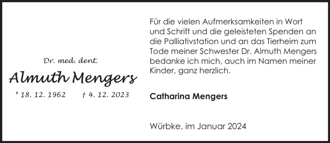 <p>Dr. med. dent.</p><p>* 18. 12. 1962</p><p>† 4. 12. 2023</p><p>Für die vielen Aufmerksamkeiten in Wort<br />und Schrift und die geleisteten Spenden an<br />die Palliativstation und an das Tierheim zum<br />Tode meiner Schwester Dr. Almuth Mengers<br />bedanke ich mich, auch im Namen meiner<br />Kinder, ganz herzlich.</p><p>Catharina Mengers<br />Würbke, im Januar 2024</p>