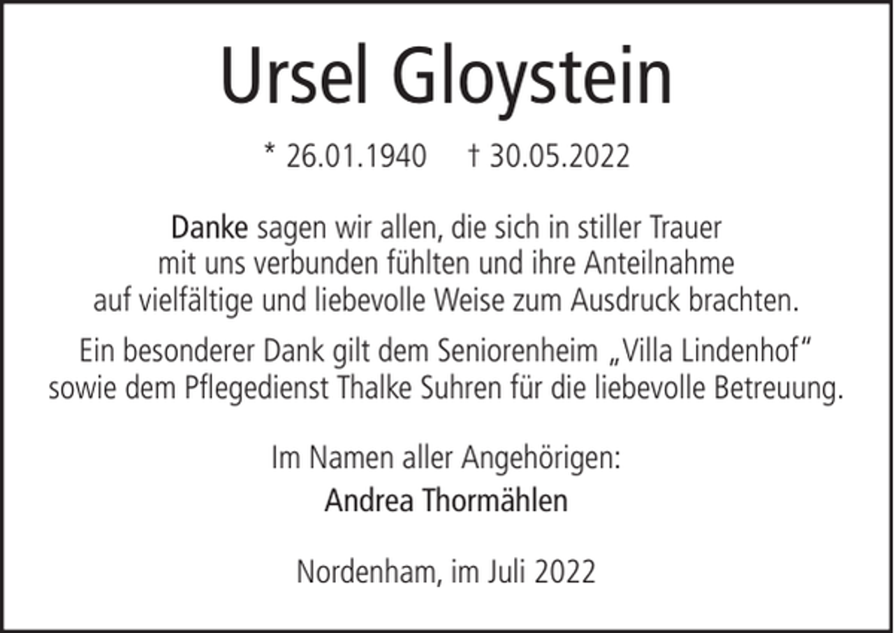 <p>Ursel Gloystein<br />* 26.01.1940</p><p>† 30.05.2022</p><p>Danke sagen wir allen, die sich in stiller Trauer<br />mit uns verbunden fühlten und ihre Anteilnahme<br />auf vielfältige und liebevolle Weise zum Ausdruck brachten.<br />Ein besonderer Dank gilt dem Seniorenheim „Villa Lindenhof“<br />sowie dem Pflegedienst Thalke Suhren für die liebevolle Betreuung.<br />Im Namen aller Angehörigen:<br />Andrea Thormählen<br />Nordenham, im Juli 2022</p>