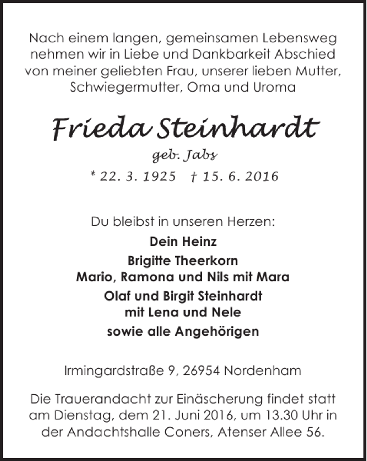 <p>Nach einem langen, gemeinsamen Lebensweg<br />nehmen wir in Liebe und Dankbarkeit Abschied<br />von meiner geliebten Frau, unserer lieben Mutter,<br />Schwiegermutter, Oma und Uroma</p><p>geb. Jabs<br />* 22. 3. 1925</p><p>† 15. 6. 2016</p><p>Du bleibst in unseren Herzen:<br />Dein Heinz<br />Brigitte Theerkorn<br />Mario, Ramona und Nils mit Mara<br />Olaf und Birgit Steinhardt<br />mit Lena und Nele<br />sowie alle Angehörigen<br />Irmingardstraße 9, 26954 Nordenham<br />Die Trauerandacht zur Einäscherung findet statt<br />am Dienstag, dem 21. Juni 2016, um 13.30 Uhr in<br />der Andachtshalle Coners, Atenser Allee 56.</p>