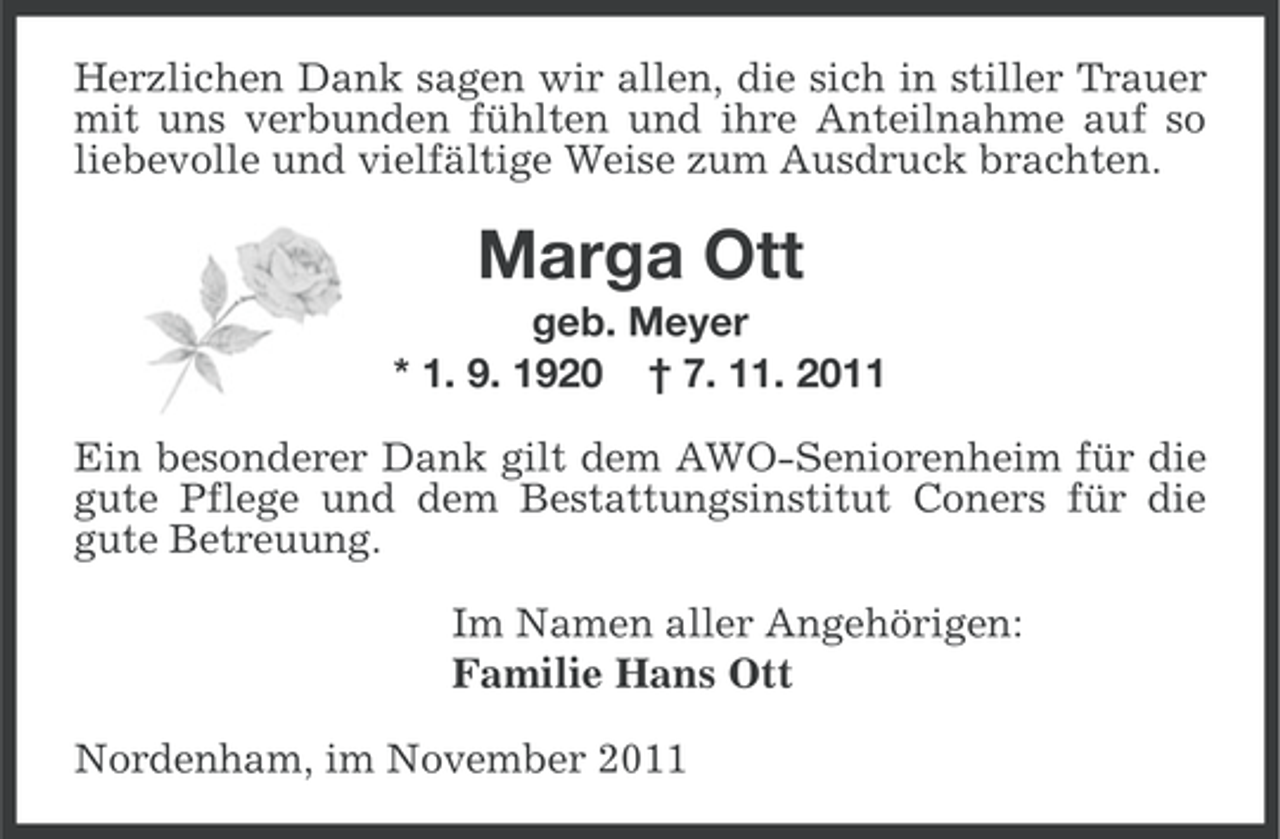 <p>Herzlichen Dank sagen wir allen, die sich in stiller Trauer<br />mit uns verbunden fühlten und ihre Anteilnahme auf so<br />liebevolle und vielfältige Weise zum Ausdruck brachten.</p><p>Marga Ott<br />geb. Meyer<br />* 1. 9. 1920 † 7. 11. 2011<br />Ein besonderer Dank gilt dem AWO-Seniorenheim für die<br />gute Pflege und dem Bestattungsinstitut Coners für die<br />gute Betreuung.<br />Im Namen aller Angehörigen:<br />Familie Hans Ott<br />Nordenham, im November 2011</p>