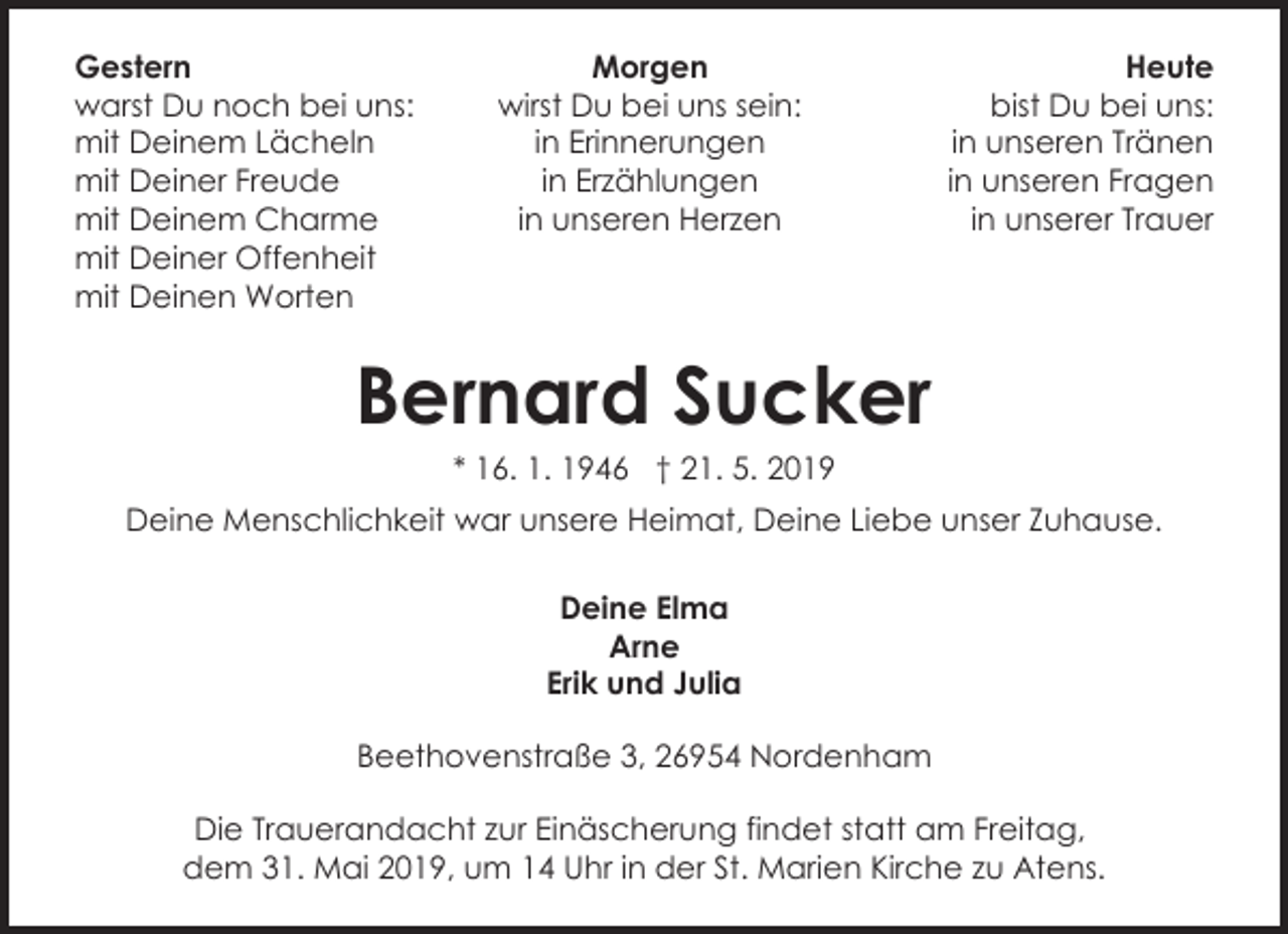 <p>Gestern<br />warst Du noch bei uns:<br />mit Deinem Lächeln<br />mit Deiner Freude<br />mit Deinem Charme<br />mit Deiner Offenheit<br />mit Deinen Worten</p><p>Morgen<br />wirst Du bei uns sein:<br />in Erinnerungen<br />in Erzählungen<br />in unseren Herzen</p><p>Heute<br />bist Du bei uns:<br />in unseren Tränen<br />in unseren Fragen<br />in unserer Trauer</p><p>Bernard Sucker<br />* 16. 1. 1946 † 21. 5. 2019</p><p>Deine Menschlichkeit war unsere Heimat, Deine Liebe unser Zuhause.<br />Deine Elma<br />Arne<br />Erik und Julia<br />Beethovenstraße 3, 26954 Nordenham<br />Die Trauerandacht zur Einäscherung findet statt am Freitag,<br />dem 31. Mai 2019, um 14 Uhr in der St. Marien Kirche zu Atens.</p>