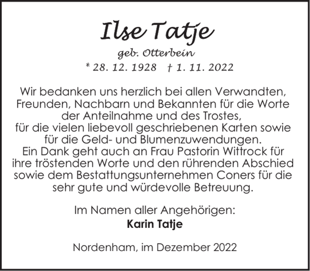 <p>geb. Otterbein<br />* 28. 12. 1928 † 1. 11. 2022</p><p>Wir bedanken uns herzlich bei allen Verwandten,<br />Freunden, Nachbarn und Bekannten für die Worte<br />der Anteilnahme und des Trostes,<br />für die vielen liebevoll geschriebenen Karten sowie<br />für die Geld- und Blumenzuwendungen.<br />Ein Dank geht auch an Frau Pastorin Wittrock für<br />ihre tröstenden Worte und den rührenden Abschied<br />sowie dem Bestattungsunternehmen Coners für die<br />sehr gute und würdevolle Betreuung.<br />Im Namen aller Angehörigen:<br />Karin Tatje<br />Nordenham, im Dezember 2022</p>