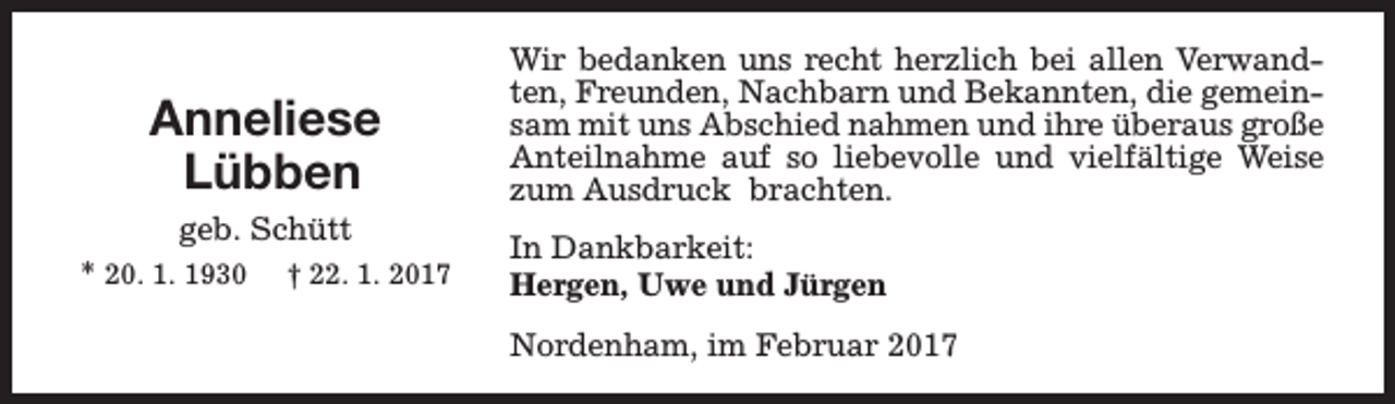 <p>Anneliese<br />Lübben<br />geb. Schütt<br />* 20. 1. 1930 † 22. 1. 2017</p><p>Wir bedanken uns recht herzlich bei allen Verwandten, Freunden, Nachbarn und Bekannten, die gemeinsam mit uns Abschied nahmen und ihre überaus große<br />Anteilnahme auf so liebevolle und vielfältige Weise<br />zum Ausdruck brachten.<br />In Dankbarkeit:<br />Hergen, Uwe und Jürgen<br />Nordenham, im Februar 2017</p>
