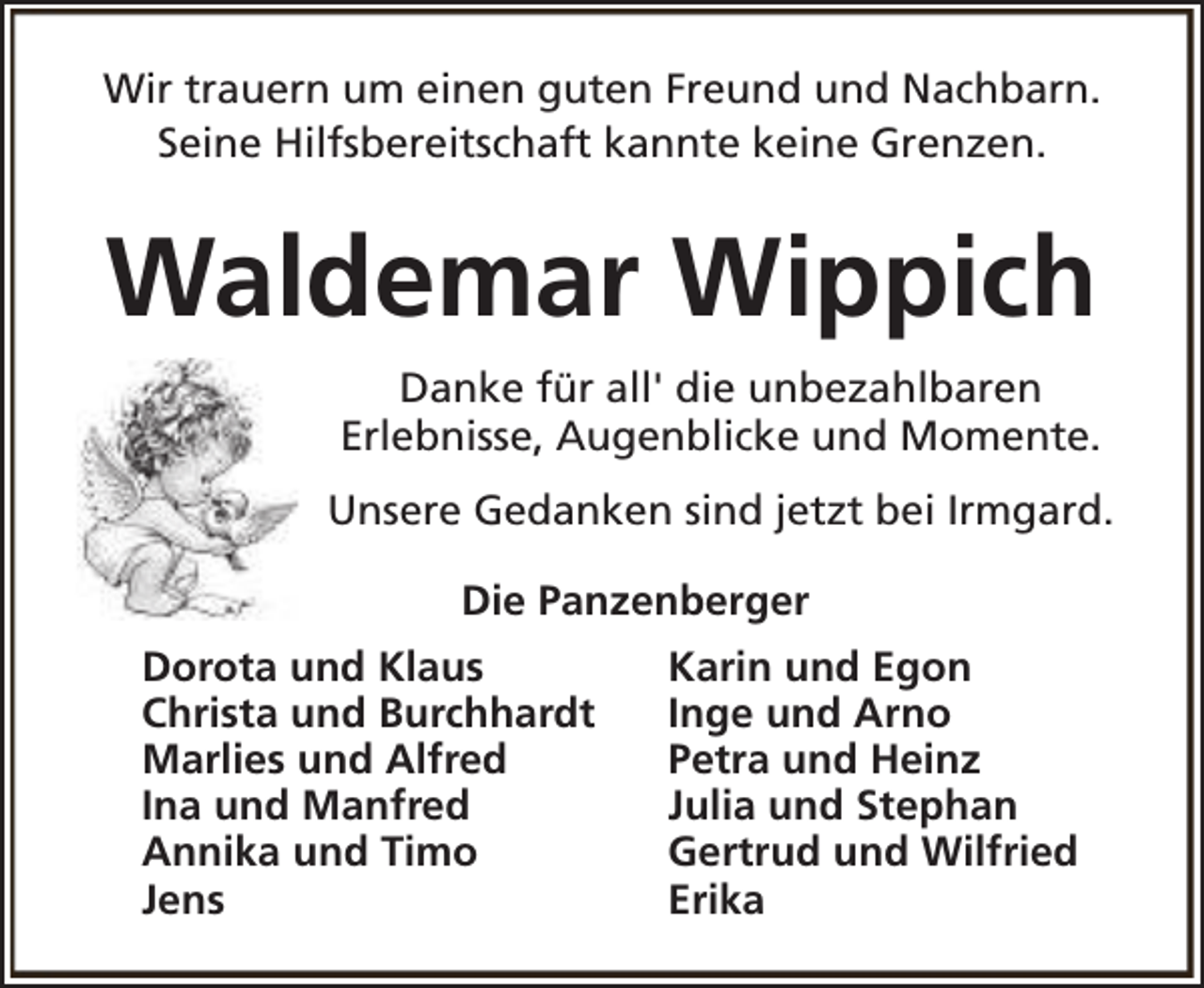 <p>Wir trauern um einen guten Freund und Nachbarn.<br />Seine Hilfsbereitschaft kannte keine Grenzen.</p><p>Waldemar Wippich<br />Danke für all' die unbezahlbaren<br />Erlebnisse, Augenblicke und Momente.<br />Unsere Gedanken sind jetzt bei Irmgard.<br />Die Panzenberger<br />Dorota und Klaus<br />Christa und Burchhardt<br />Marlies und Alfred<br />Ina und Manfred<br />Annika und Timo<br />Jens</p><p>Karin und Egon<br />Inge und Arno<br />Petra und Heinz<br />Julia und Stephan<br />Gertrud und Wilfried<br />Erika</p>