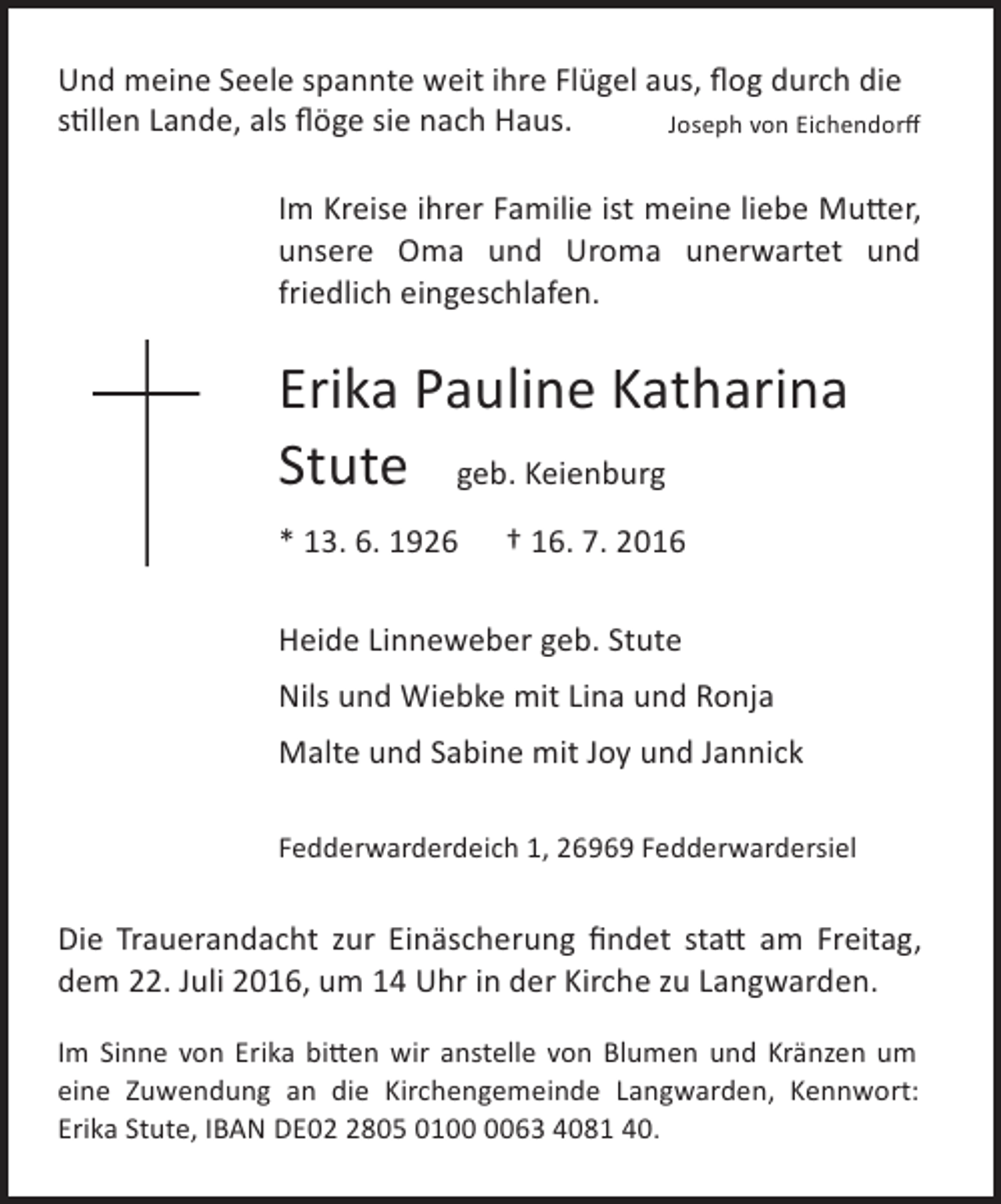 <p>Und meine Seele spannte weit ihre Flügel aus, ﬂog durch die<br />stillen Lande, als ﬂöge sie nach Haus.<br />Joseph von Eichendorﬀ<br />Im Kreise ihrer Familie ist meine liebe Mutter,<br />unsere Oma und Uroma unerwartet und<br />friedlich eingeschlafen.</p><p>Erika Pauline Katharina<br />Stute geb. Keienburg<br />* 13. 6. 1926</p><p>† 16. 7. 2016</p><p>Heide Linneweber geb. Stute<br />Nils und Wiebke mit Lina und Ronja<br />Malte und Sabine mit Joy und Jannick<br />Fedderwarderdeich 1, 26969 Fedderwardersiel</p><p>Die Trauerandacht zur Einäscherung ﬁndet statt am Freitag,<br />dem 22. Juli 2016, um 14 Uhr in der Kirche zu Langwarden.<br />Im Sinne von Erika bitten wir anstelle von Blumen und Kränzen um<br />eine Zuwendung an die Kirchengemeinde Langwarden, Kennwort:<br />Erika Stute, IBAN DE0805 0163 4081 40.</p>