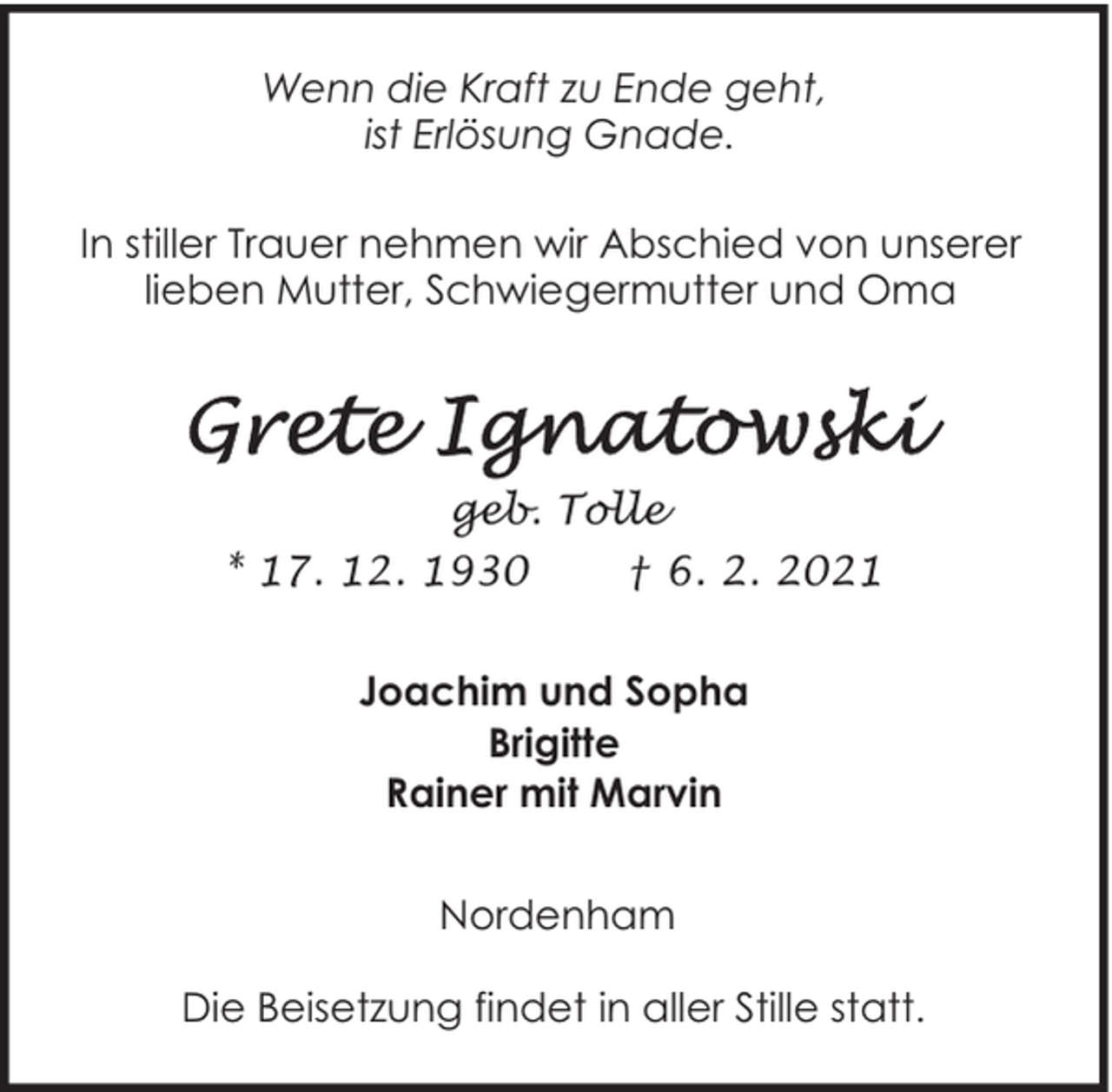 <p>Wenn die Kraft zu Ende geht,<br />ist Erlösung Gnade.<br />In stiller Trauer nehmen wir Abschied von unserer<br />lieben Mutter, Schwiegermutter und Oma</p>
<p>geb. Tolle<br />* 17. 12. 1930</p>
<p>† 6. 2. 2021</p>
<p>Joachim und Sopha<br />Brigitte<br />Rainer mit Marvin<br />Nordenham<br />Die Beisetzung findet in aller Stille statt.</p>