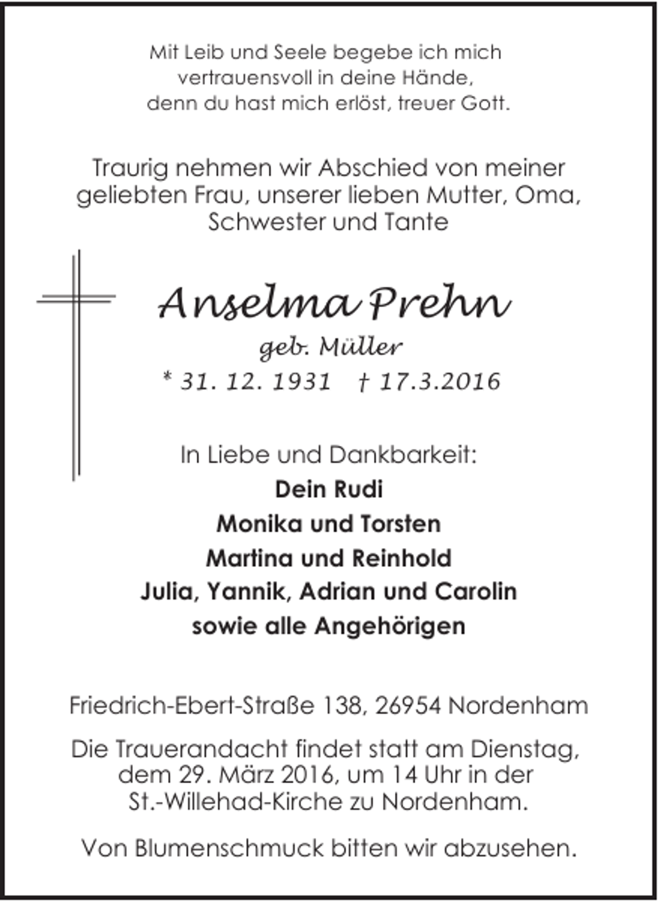 <p>Mit Leib und Seele begebe ich mich<br />vertrauensvoll in deine Hände,<br />denn du hast mich erlöst, treuer Gott.</p><p>Traurig nehmen wir Abschied von meiner<br />geliebten Frau, unserer lieben Mutter, Oma,<br />Schwester und Tante</p><p>Anselma Prehn<br />geb. Müller<br />* 31. 12. 1931 † 17.3.2016</p><p>In Liebe und Dankbarkeit:<br />Dein Rudi<br />Monika und Torsten<br />Martina und Reinhold<br />Julia, Yannik, Adrian und Carolin<br />sowie alle Angehörigen<br />Friedrich-Ebert-Straße 138, 26954 Nordenham<br />Die Trauerandacht findet statt am Dienstag,<br />dem 29. März 2016, um 14 Uhr in der<br />St.-Willehad-Kirche zu Nordenham.<br />Von Blumenschmuck bitten wir abzusehen.</p>