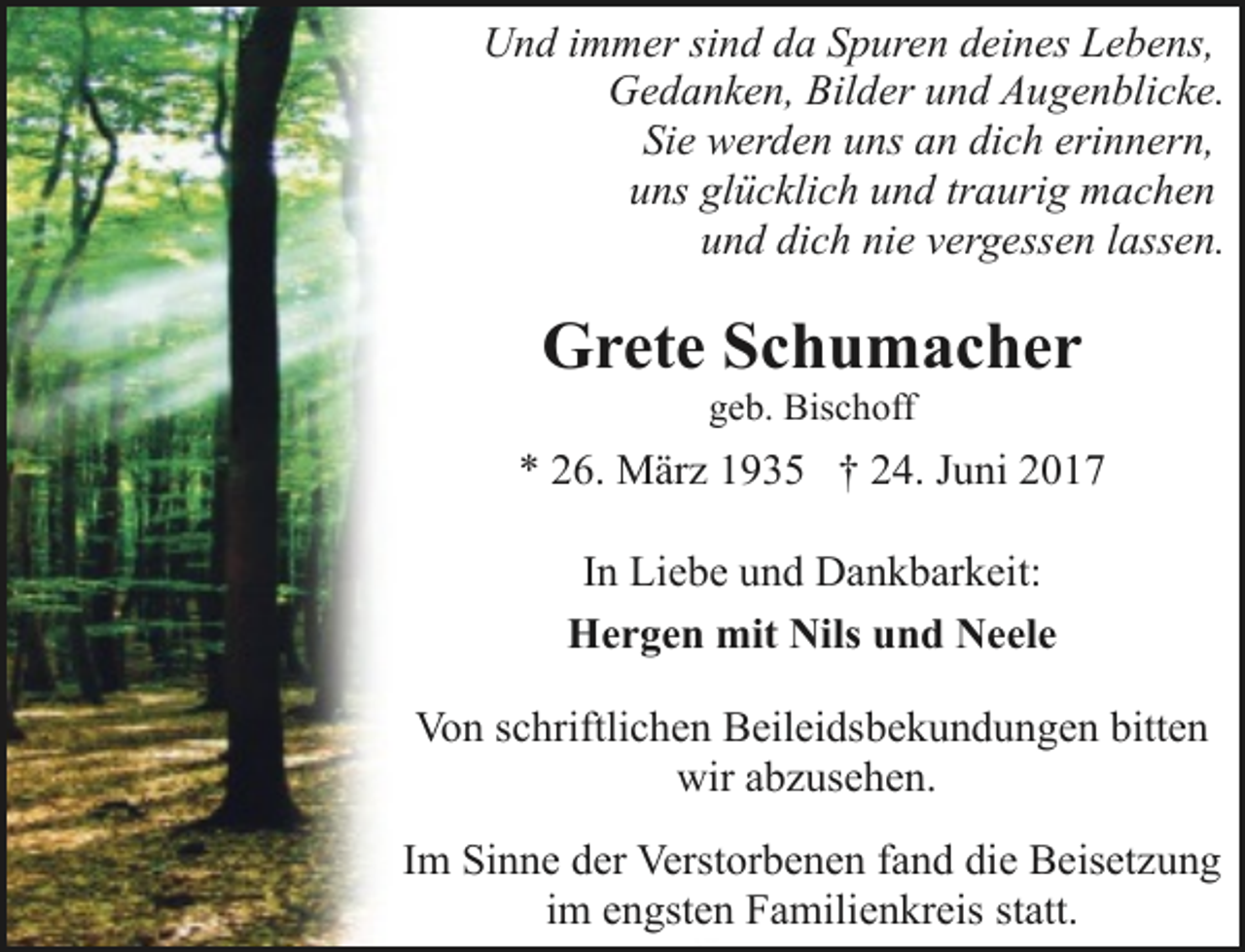 <p>Und immer sind da Spuren deines Lebens,<br />Gedanken, Bilder und Augenblicke.<br />Sie werden uns an dich erinnern,<br />uns glücklich und traurig machen<br />und dich nie vergessen lassen.</p><p>Grete Schumacher<br />geb. Bischoff</p><p>* 26. März 1935 † 24. Juni 2017<br />In Liebe und Dankbarkeit:<br />Hergen mit Nils und Neele<br />Von schriftlichen Beileidsbekundungen bitten<br />wir abzusehen.<br />Im Sinne der Verstorbenen fand die Beisetzung<br />im engsten Familienkreis statt.</p>