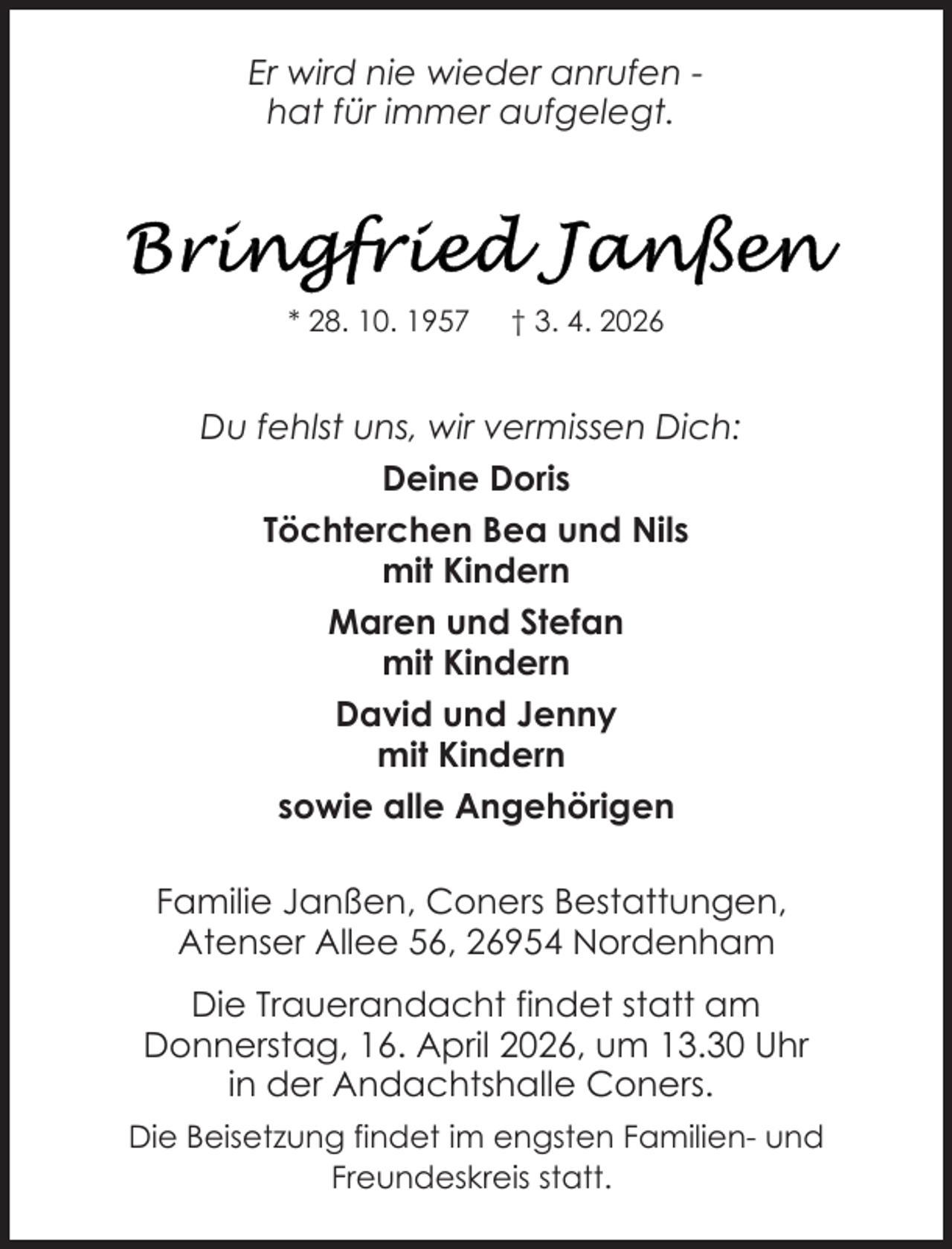 <p>Er wird nie wieder anrufen hat für immer aufgelegt.</p>
<p>* 28. 10. 1957</p>
<p>† 3. 4. 2026</p>
<p>Du fehlst uns, wir vermissen Dich:<br />Deine Doris<br />Töchterchen Bea und Nils<br />mit Kindern<br />Maren und Stefan<br />mit Kindern<br />David und Jenny<br />mit Kindern<br />sowie alle Angehörigen<br />Familie Janßen, Coners Bestattungen,<br />Atenser Allee 56, 26954 Nordenham<br />Die Trauerandacht findet statt am<br />Donnerstag, 16. April 2026, um 13.30 Uhr<br />in der Andachtshalle Coners.<br />Die Beisetzung findet im engsten Familien- und<br />Freundeskreis statt.</p>