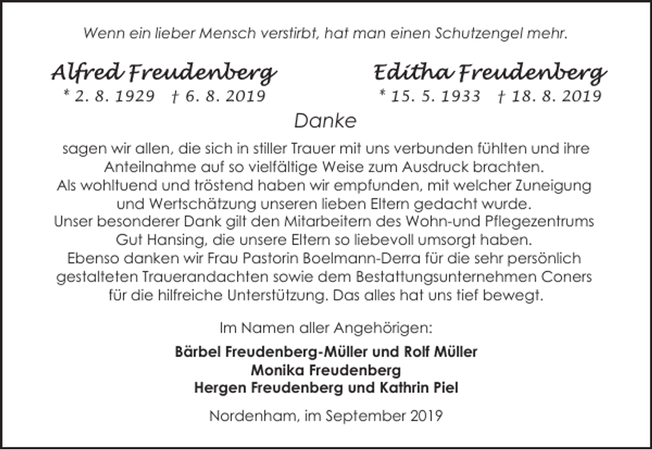 <p>Wenn ein lieber Mensch verstirbt, hat man einen Schutzengel mehr.</p><p>* 2. 8. 1929</p><p>* 15. 5. 1933</p><p>† 6. 8. 2019</p><p>† 18. 8. 2019</p><p>Danke<br />sagen wir allen, die sich in stiller Trauer mit uns verbunden fühlten und ihre<br />Anteilnahme auf so vielfältige Weise zum Ausdruck brachten.<br />Als wohltuend und tröstend haben wir empfunden, mit welcher Zuneigung<br />und Wertschätzung unseren lieben Eltern gedacht wurde.<br />Unser besonderer Dank gilt den Mitarbeitern des Wohn-und Pflegezentrums<br />Gut Hansing, die unsere Eltern so liebevoll umsorgt haben.<br />Ebenso danken wir Frau Pastorin Boelmann-Derra für die sehr persönlich<br />gestalteten Trauerandachten sowie dem Bestattungsunternehmen Coners<br />für die hilfreiche Unterstützung. Das alles hat uns tief bewegt.<br />Im Namen aller Angehörigen:<br />Bärbel Freudenberg-Müller und Rolf Müller<br />Monika Freudenberg<br />Hergen Freudenberg und Kathrin Piel<br />Nordenham, im September 2019</p>