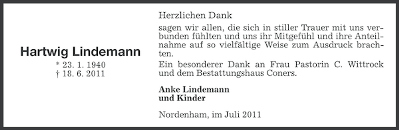 <p>Herzlichen Dank</p><p>Hartwig Lindemann<br />* 23. 1. 1940<br />† 18. 6. 2011</p><p>sagen wir allen, die sich in stiller Trauer mit uns verbunden fühlten und uns ihr Mitgefühl und ihre Anteilnahme auf so vielfältige Weise zum Ausdruck brachten.<br />Ein besonderer Dank an Frau Pastorin C. Wittrock<br />und dem Bestattungshaus Coners.<br />Anke Lindemann<br />und Kinder<br />Nordenham, im Juli 2011</p>