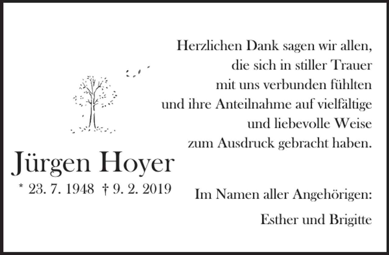 <p>Herzlichen Dank sagen wir allen,<br />die sich in stiller Trauer<br />mit uns verbunden fühlten<br />und ihre Anteilnahme auf vielfältige<br />und liebevolle Weise<br />zum Ausdruck gebracht haben.</p><p>Jürgen Hoyer<br />* 23. 7. 1948 † 9. 2. 2019</p><p>Im Namen aller Angehörigen:<br />Esther und Brigitte</p>