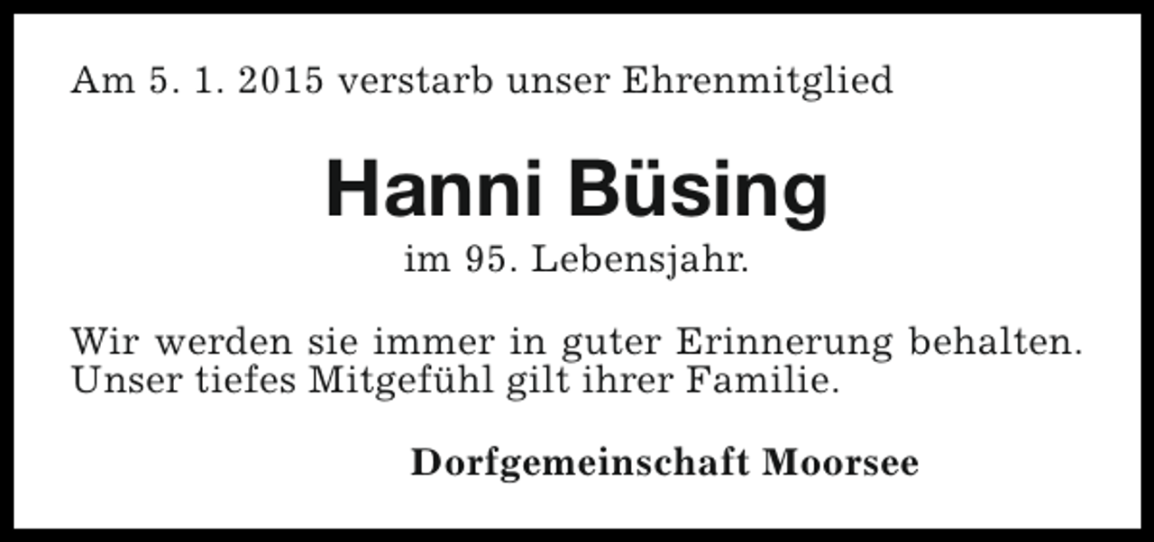 <p>Am 5. 1. 2015 verstarb unser Ehrenmitglied</p><p>Hanni Büsing<br />im 95. Lebensjahr.</p><p>Wir werden sie immer in guter Erinnerung behalten.<br />Unser tiefes Mitgefühl gilt ihrer Familie.<br />Dorfgemeinschaft Moorsee</p>