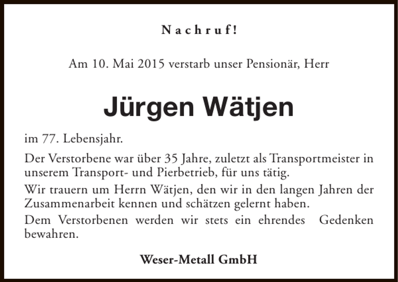 <p>Nachruf!<br />Am 10. Mai 2015 verstarb unser Pensionär, Herr</p><p>Jürgen Wätjen<br />im 77. Lebensjahr.<br />Der Verstorbene war über 35 Jahre, zuletzt als Transportmeister in<br />unserem Transport- und Pierbetrieb, für uns tätig.<br />Wir trauern um Herrn Wätjen, den wir in den langen Jahren der<br />Zusammenarbeit kennen und schätzen gelernt haben.<br />Dem Verstorbenen werden wir stets ein ehrendes Gedenken<br />bewahren.<br />Weser-Metall GmbH</p>