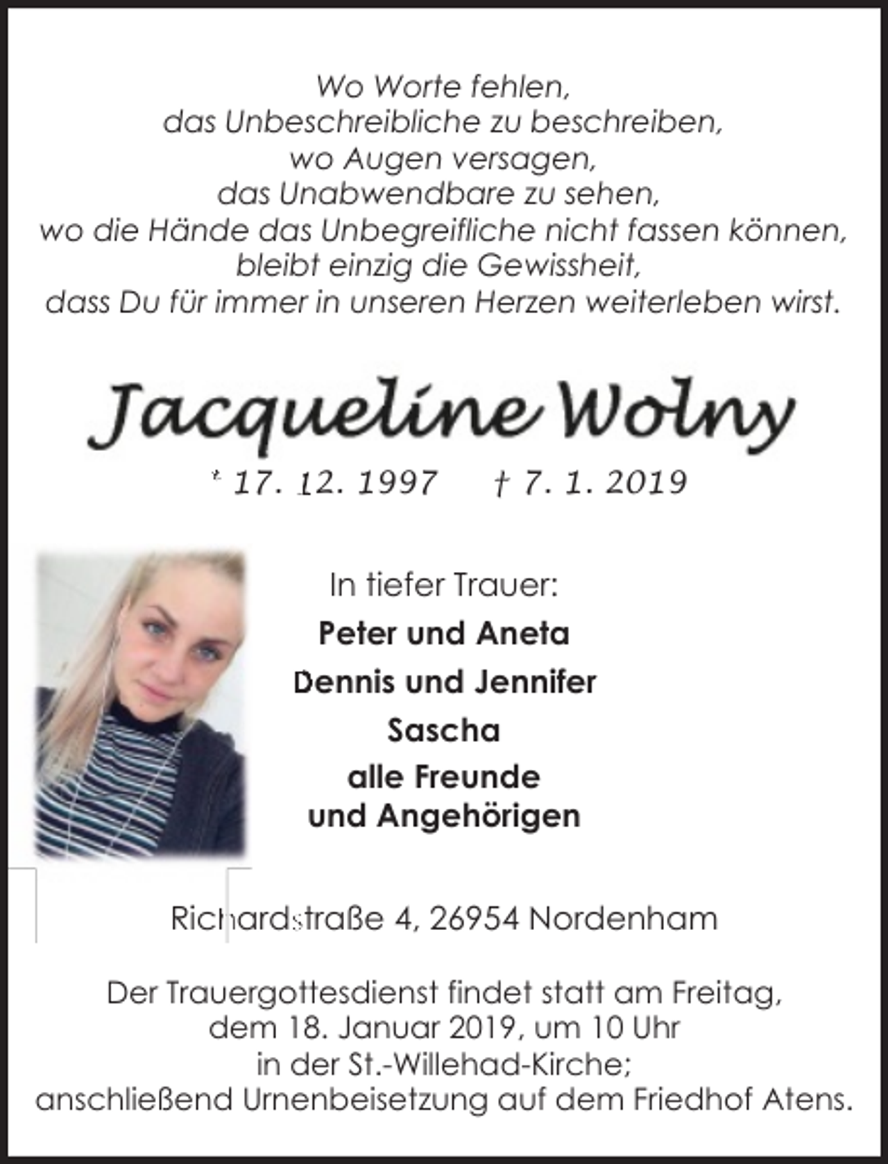 <p>Wo Worte fehlen,<br />das Unbeschreibliche zu beschreiben,<br />wo Augen versagen,<br />das Unabwendbare zu sehen,<br />wo die Hände das Unbegreifliche nicht fassen können,<br />bleibt einzig die Gewissheit,<br />dass Du für immer in unseren Herzen weiterleben wirst.</p><p>* 17. 12. 1997</p><p>† 7. 1. 2019</p><p>In tiefer Trauer:<br />Peter und Aneta<br />Dennis und Jennifer<br />Sascha<br />alle Freunde<br />und Angehörigen</p><p>hardsstraße 4, 26954 Nordenham<br />Rich<br />Der Trauergottesdienst findet statt am Freitag,<br />dem 18. Januar 2019, um 10 Uhr<br />in der St.-Willehad-Kirche;<br />anschließend Urnenbeisetzung auf dem Friedhof Atens.</p>