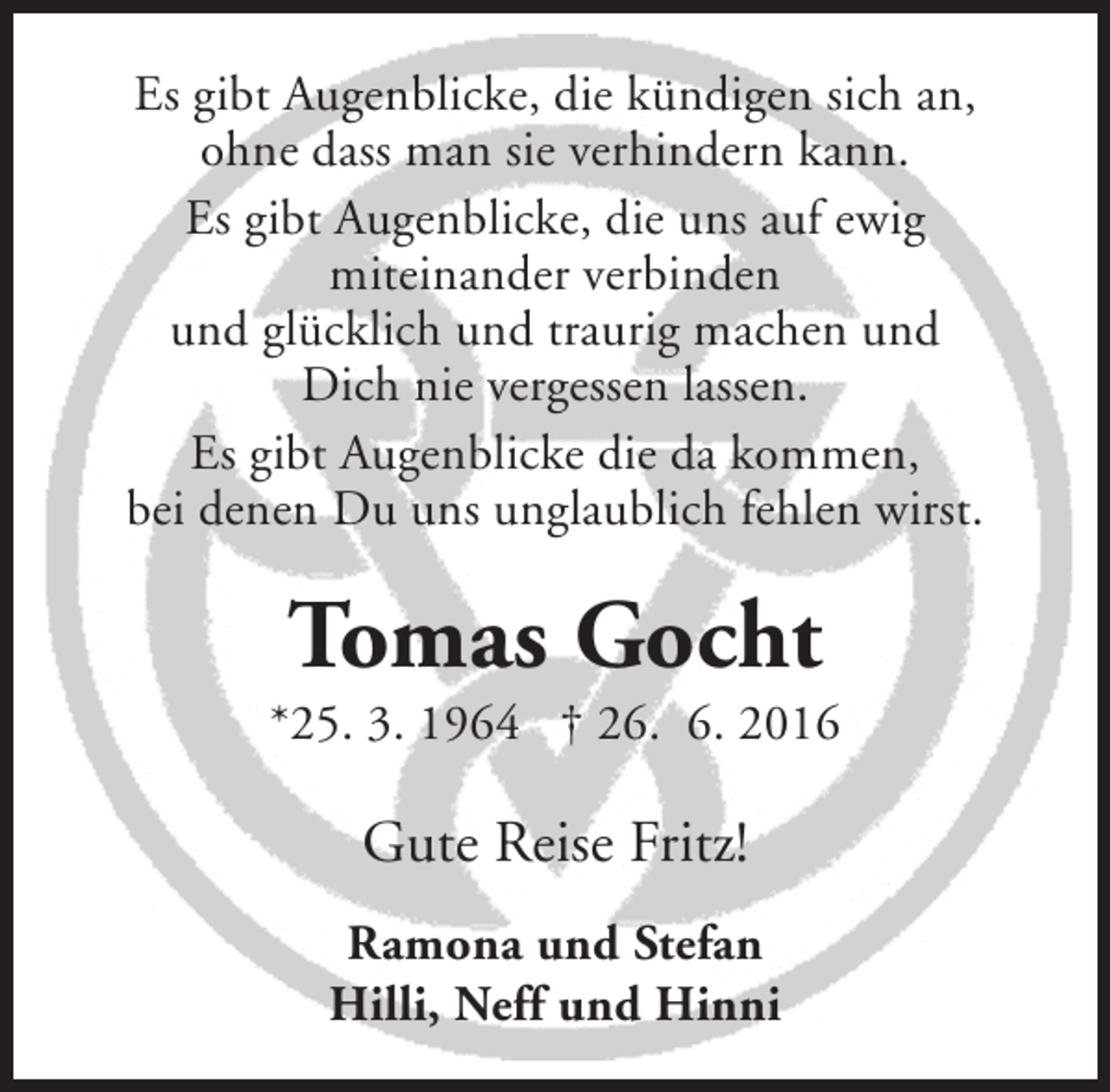 <p>Es gibt Augenblicke, die kündigen sich an,<br />ohne dass man sie verhindern kann.<br />Es gibt Augenblicke, die uns auf ewig<br />miteinander verbinden<br />und glücklich und traurig machen und<br />Dich nie vergessen lassen.<br />Es gibt Augenblicke die da kommen,<br />bei denen Du uns unglaublich fehlen wirst.</p><p>Tomas Gocht</p><p>*25. 3. 1964 † 26. 6. 2016</p><p>Gute Reise Fritz!<br />Ramona und Stefan<br />Hilli, Neff und Hinni</p>
