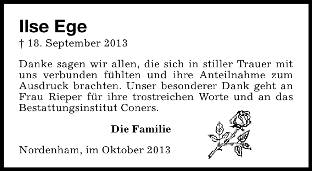 <p>Ilse Ege</p><p>† 18. September 2013<br />Danke sagen wir allen, die sich in stiller Trauer mit<br />uns verbunden fühlten und ihre Anteilnahme zum<br />Ausdruck brachten. Unser besonderer Dank geht an<br />Frau Rieper für ihre trostreichen Worte und an das<br />Bestattungsinstitut Coners.<br />Die Familie<br />Nordenham, im Oktober 2013</p>