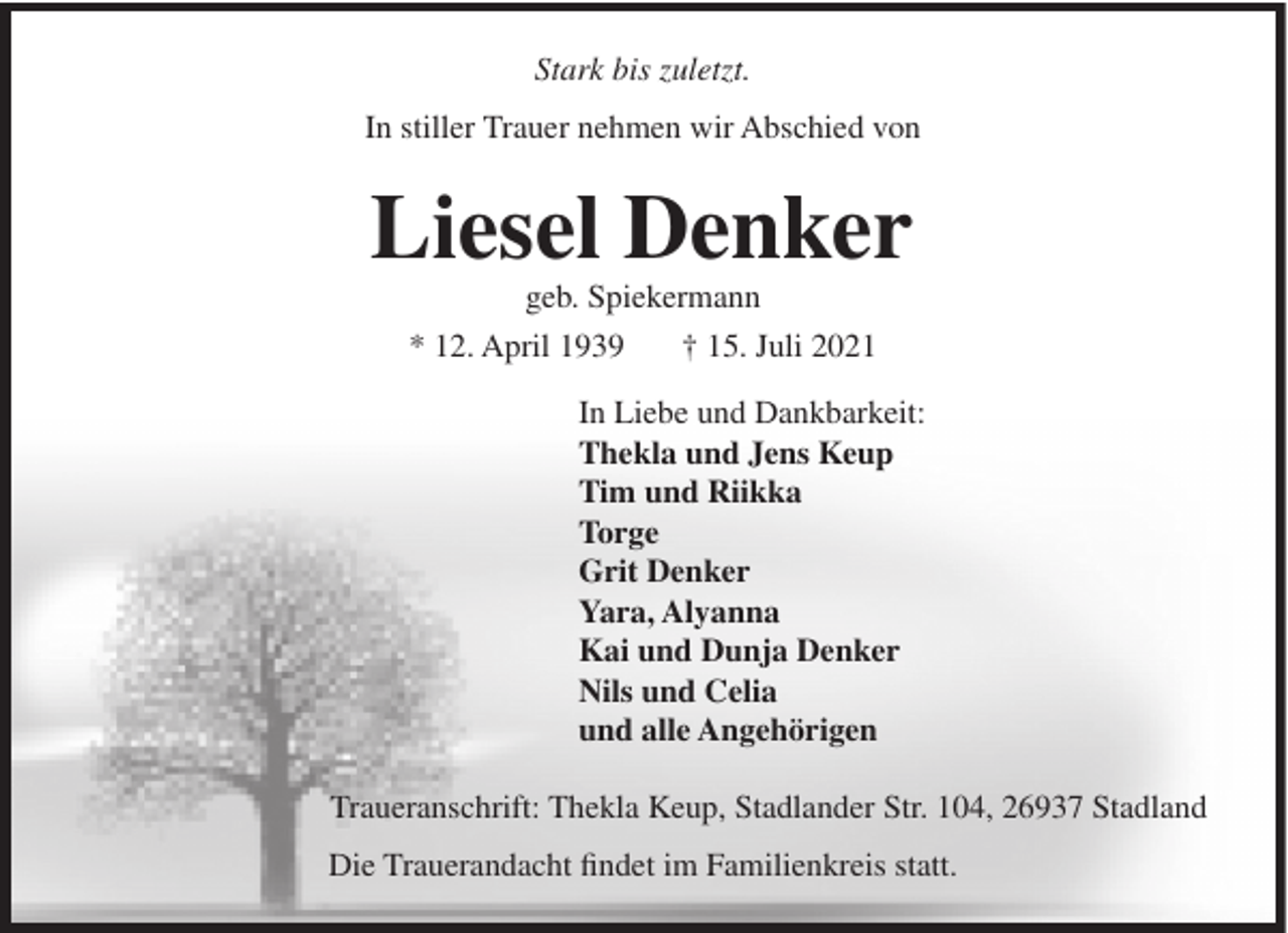 <p>Stark bis zuletzt.<br />In stiller Trauer nehmen wir Abschied von</p><p>Liesel Denker<br />geb. Spiekermann<br />* 12. April 1939<br />† 15. Juli 2021<br />In Liebe und Dankbarkeit:<br />Thekla und Jens Keup<br />Tim und Riikka<br />Torge<br />Grit Denker<br />Yara, Alyanna<br />Kai und Dunja Denker<br />Nils und Celia<br />und alle Angehörigen<br />Traueranschrift: Thekla Keup, Stadlander Str. 104, 26937 Stadland<br />Die Trauerandacht findet im Familienkreis statt.</p>