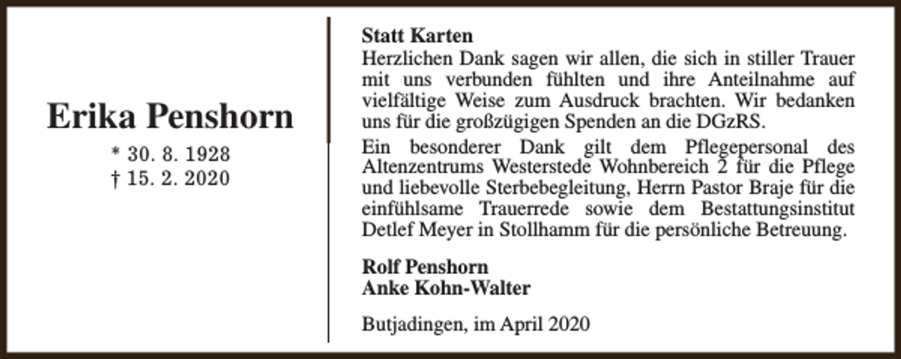 <p>Erika Penshorn<br />* 30. 8. 1928<br />† 15. 2. 2020</p><p>Statt Karten<br />Herzlichen Dank sagen wir allen, die sich in stiller Trauer<br />mit uns verbunden fühlten und ihre Anteilnahme auf<br />vielfältige Weise zum Ausdruck brachten. Wir bedanken<br />uns für die großzügigen Spenden an die DGzRS.<br />Ein besonderer Dank gilt dem Pflegepersonal des<br />Altenzentrums Westerstede Wohnbereich 2 für die Pflege<br />und liebevolle Sterbebegleitung, Herrn Pastor Braje für die<br />einfühlsame Trauerrede sowie dem Bestattungsinstitut<br />Detlef Meyer in Stollhamm für die persönliche Betreuung.<br />Rolf Penshorn<br />Anke Kohn-Walter<br />Butjadingen, im April 2020</p>