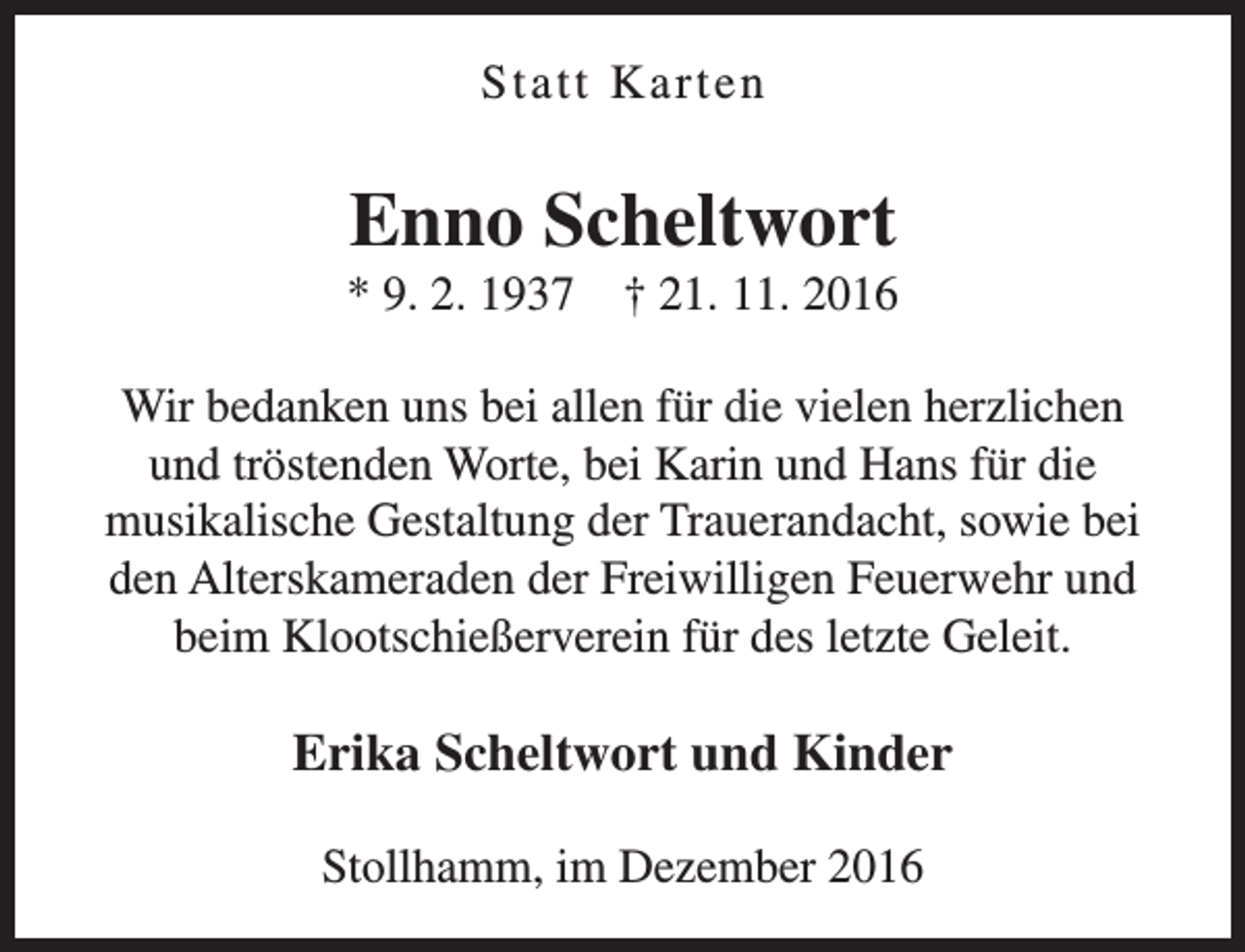 <p>Statt Karten</p><p>Enno Scheltwort</p><p>* 9. 2. 1937</p><p>† 21. 11. 2016</p><p>Wir bedanken uns bei allen für die vielen herzlichen<br />und tröstenden Worte, bei Karin und Hans für die<br />musikalische Gestaltung der Trauerandacht, sowie bei<br />den Alterskameraden der Freiwilligen Feuerwehr und<br />beim Klootschießerverein für des letzte Geleit.</p><p>Erika Scheltwort und Kinder<br />Stollhamm, im Dezember 2016</p>